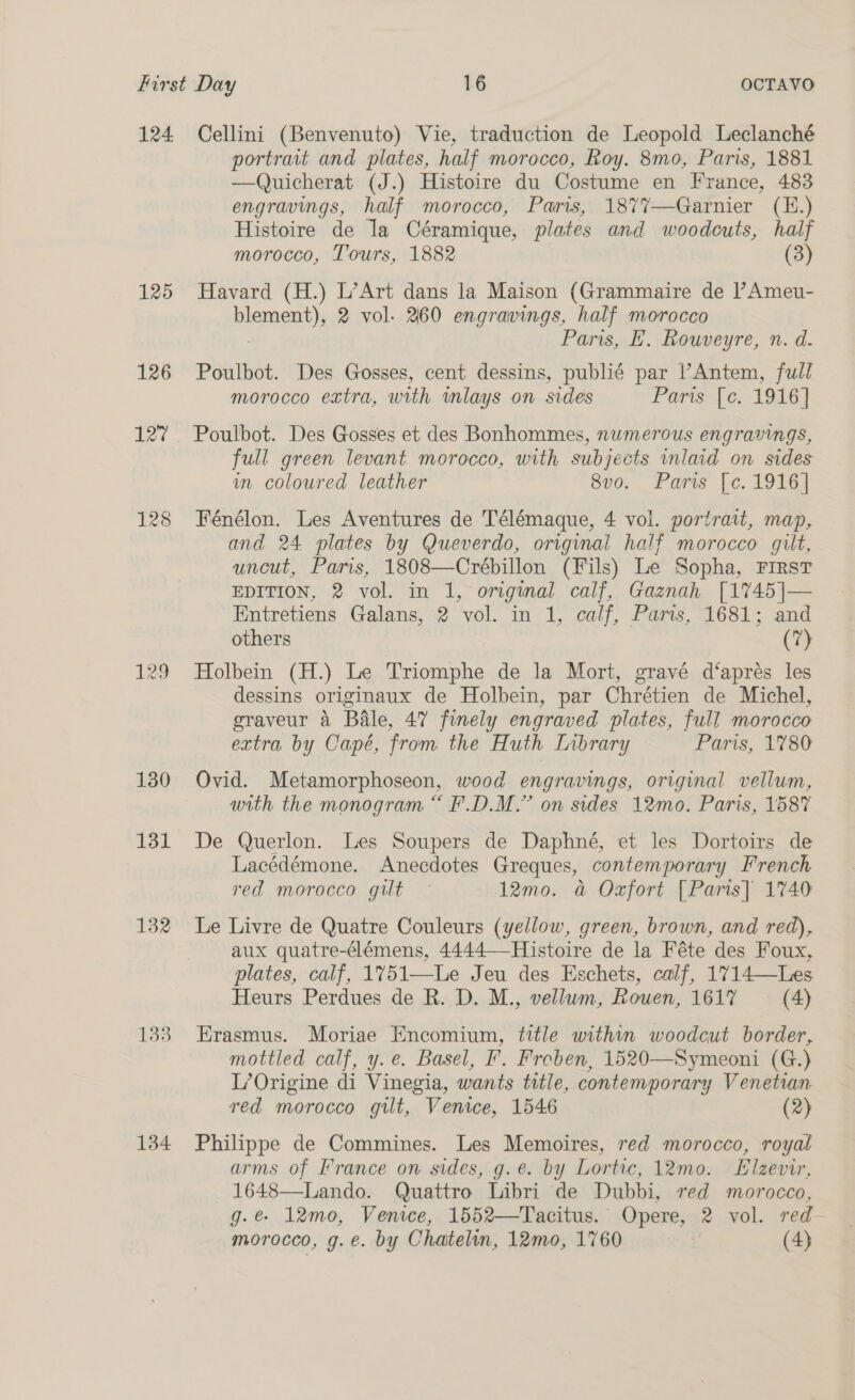 124 125 126 127 128 129 130 131 132 1338 134 Cellini (Benvenuto) Vie, traduction de Leopold Leclanché portrait and plates, half morocco, Roy. 8mo, Paris, 1881 —Quicherat (J.) Histoire du Costume en France, 483 engravings, half morocco, Paris, 1877—Garnier (E.) Histoire de la Céramique, plates and woodcuts, half morocco, Tours, 1882 (3) Havard (H.) L’Art dans la Maison (Grammaire de l’Ameu- plement); 2 vol. 460 engravings, half morocco Pars, H. Rouveyre, n. d. Poulbot. Des Gosses, cent dessins, publié par l’Antem, full morocco extra, with mlays on sides Purissl ec. 1916] Poulbot. Des Gosses et des Bonhommes, numerous engravings, full green levant morocco, with subjects inlaid on sides im coloured leather 8vo. Paris [c. 1916] Fénélon. Les Aventures de Télémaque, 4 vol. portrait, map, and 24 plates by Queverdo, original half morocco gilt, uncut, Paris, 1808—Crébillon (Fils) Le Sopha, First EDITION, 2 vol. in 1, original calf, Gaznah [1745]— Entretiens Galans, 2 vol. in 1, calf, Paris, 1681; and others (7) Holbein (H.) Le Triomphe de la Mort, gravé d‘aprés les dessins originaux de Holbein, par Chrétien de Michel, eraveur 4 Bale, 47 finely engraved plates, full morocco extra by Capé, from the Huth Inbrary Paris, 1780 Ovid. Metamorphoseon, wood engravings, original vellum, with the monogram “ F.D.M.” on sides 12mo. Paris, 1587 De Querlon. Les Soupers de Daphné, et les Dortoirs de Lacédémone. Anecdotes Greques, contemporary French red morocco gilt 12mo. a Oxfort [Paris] 1740 Le Livre de Quatre Couleurs (yellow, green, brown, and red), aux quatre-élémens, 4444—Histoire de la Féte des Foux, plates, calf, 1%751—Le Jeu des Eschets, calf, 1714—Les Heurs Perdues de R. D. M., vellum, Rouen, 161% (4) Erasmus. Moriae Encomium, title within woodcut border, mottled calf, y.e. Basel, F. Freben, 1520—Symeoni (G.) L’Origine di Vinegia, wants title, contemporary Venetian red morocco gilt, Venice, 1546 (2) Philippe de Commines. Les Memoires, red morocco, royal arms of France on sides, .g.e. by Lortic, 12mo. Elzevir, 1648—Lando. Quattro Libri de Dubbi, red morocco, g.@ 12mo, Venice, 1552—Tacitus. Opere, 2 vol. red-