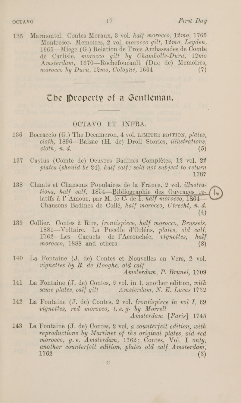 135 Marmontel. Contes Moraux, 3 vol. half morocco, 12mo0, 1765 Montresor- Memoires, 2 vol. morocco gilt, 12mo, Leyden, 1665—Miege (G.) Relation de Trois Ambassades de Comte de Carlisle, morocco gilt by Chambolle-Duru, 12mo Amsterdam, 1670—Rochefoucault (Duc de) Memoires, morocco by Duru, 12mo, Cologne, 1664 (7) Che Property of a Gentleman, OCTAVO ET INFRA. 136 Boccaccio (G.) The Decameron, 4 vol. LIMITED EDITION, plates, cloth, 1896—Balzac (H. de) Droll Stories, «Jlustrations, cloth, n. d. (5) 137 Caylus (Comte de) Oeuvres Badines Completes, 12 vol. 22 plates (should be 24), half calf; sold not subject to return 1787 138 Chants et Chansons Populaires de la France, 2 vol. tlustra- tions, half calf, 1854—Bibliographie des Ouvrages re- latifs 4 ’ Amour, par M. le lf morocco, 1864— Chansons Badines de Collé, half morocco, Utrecht, n. d. (4) 139 Collier. Contes 4 Rire, frontispiece, half morocco, Brussels, 1881—Voltaire. La Pucelle d’Orléns, plates, old calf, 1762—Les Caquets de l’Accouchée, vignettes, half morocco, 1888 and others (8)  140 La Fontaine (J. de) Contes et Nouvelles en Vers, 2 vol. vignettes by R. de Hooghe, old calf Amsterdam, P. Brunel, 1709 141 La Fontaine (J. de) Contes, 2 vol. in 1, another edition, with same plates, calf gilt Amsterdam, N. EH. Lucas 1732 142 La Fontaine (J. de) Contes, 2 vol. frontispiece in vol L, 69 vignettes, red morocco, t.e.g- by Morrell Amsterdam [Paris] 1745 reproductions by Martinet of the original plates, old red morocco, g.e. Amsterdam, 1762; Contes, Vol. I only, another counterfeit edition, plates old calf Amsterdam, 1762 7 (3) st vw  