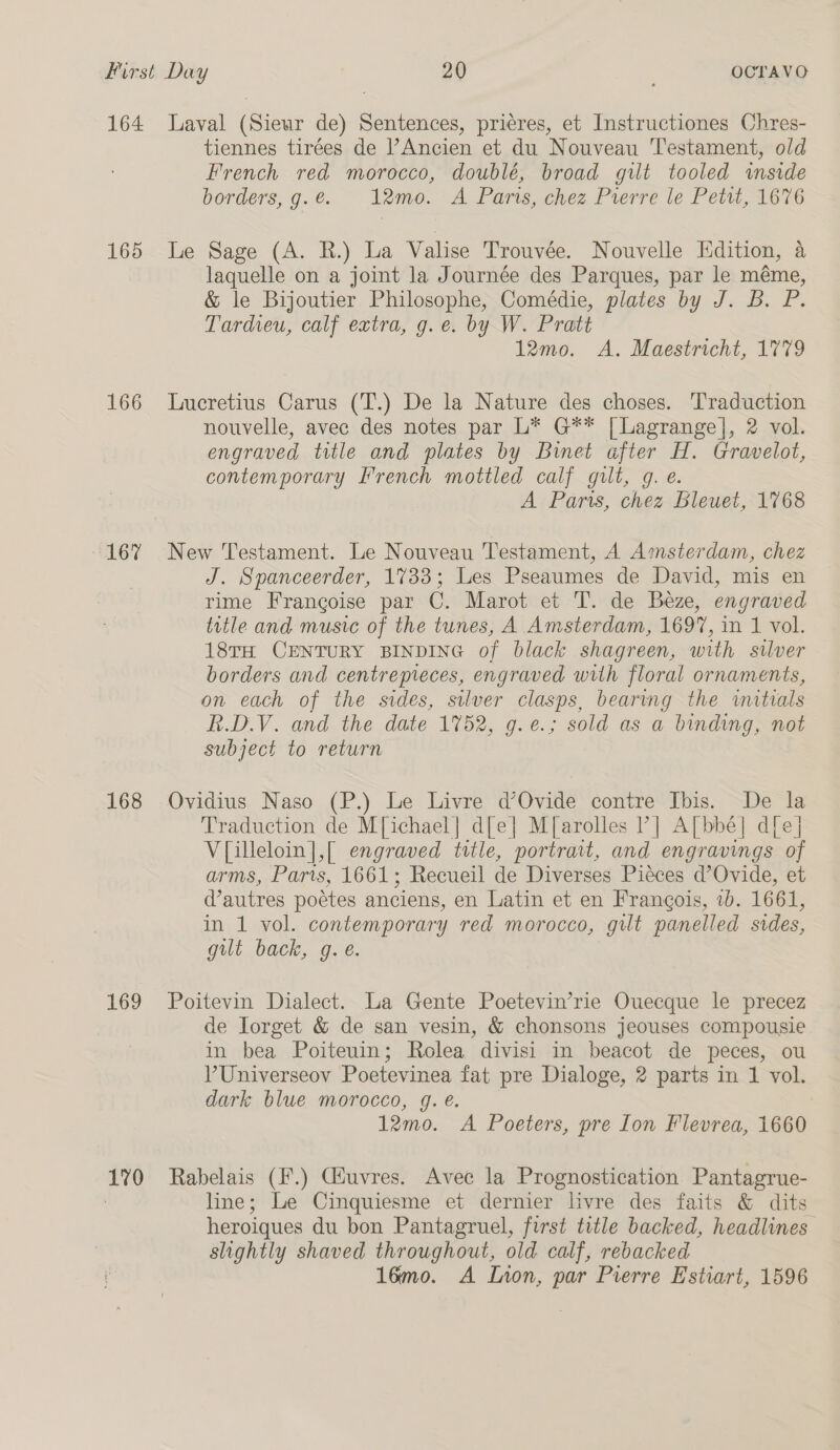 164 165 166 167 168 169 170 Laval (Sieur de) Sentences, prieres, et Instructiones Chres- tiennes tirées de Ancien et du Nouveau ‘Testament, old French red morocco, doublé, broad gilt tooled inside borders, g.é. 12mo. A Paris, chez Pierre le Petit, 1676 Le Sage (A. R.) La Valise Trouvée. Nouvelle Hdition, a laquelle on a joint la Journée des Parques, par le méme, &amp; le Bijoutier Philosophe, Comédie, plates by J. B. P. Tardieu, calf extra, g.e. by W. Pratt 12mo. A. Maestricht, 1779 Lucretius Carus (T.) De la Nature des choses. Traduction nouvelle, avec des notes par L* G** [Lagrange], 2 vol. engraved title and plates by Binet after H. Gravelot, contemporary French mottled calf gilt, g. e. A Parts, chez Bleuet, 1768 New Testament. Le Nouveau Testament, A Amsterdam, chez J. Spanceerder, 1733; Les Pseaumes de David, mis en rime Frangoise par C. Marot et T. de Béze, engraved title and music of the tunes, A Amsterdam, 1697, in 1 vol. 18TH CENTURY BINDING of black shagreen, with stlver borders and centrepieces, engraved with floral ornaments, on each of the sides, silver clasps, bearing the initials R.DV. and the date 1752, g.e.; sold as a binding, not subject to return Ovidius Naso (P.) Le Livre d’Ovide contre Ibis. De la Traduction de M[ichael] dle] M[arolles ?] A[bbé] d[e] V[illeloin],[ engraved title, portrait, and engravings of arms, Parts, 1661; Recueil de Diverses Piéces d’Ovide, et Vautres poéetes anciens, en Latin et en Francois, 2b. 1661, in 1 vol. contemporary red morocco, gilt panelled sides, gilt back, g. e. Poitevin Dialect. La Gente Poetevin’rie Ouecque le precez de Jorget &amp; de san vesin, &amp; chonsons jeouses compousie in bea Poiteuin; Rolea divisi in beacot de peces, ou V?Universeov Poetevinea fat pre Dialoge, 2 parts in 1 vol. dark blue morocco, 9g. é. 12mo. A Poeters, pre Ion Flevrea, 1660 Rabelais (F.) Ciuvres. Avec la Prognostication Pantagrue- line; Le Cinquiesme et dernier livre des faits &amp; dits heroiques du bon Pantagruel, first title backed, headlines slightly shaved throughout, old calf, rebacked 16mo. A Lnon, par Pierre Estiart, 1596