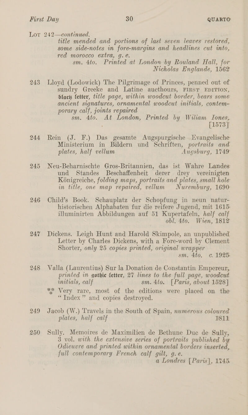 243 244 245 246 R47 248 RAI 200 title mended and portions of last seven leaves restored, some side-notes wn fore-margims and headlines cut into, red morocco extra, g. é. sm. 4to. Printed at London by Rouland Hall, for Nicholas Englande, 1562 Lloyd (Lodowick) The Pilgrimage of Princes, penned out of sundry Greeke and Latine aucthours, FIRST EDITION, Hlacts fetter, title page, within woodcut border, bears some ancient signatures, ornamental woodcut initials, contem- porary calf, joints repaired sm. 4to. At London, Printed by Wiliam Tones, ; [1573] Rein (J. F.) Das gesamte Augspurgische Evangelische Ministerium in Bildern und Schriften, portraits and plates, half vellum Augsburg, 1749 Neu-Beharnischte Gros-Britannien, das ist Wahre Landes: und Standes Beschaffenheit derer drey vereinigten Konigreiche, folding maps, portraits and plates, small hole in title, one map repaired, vellum Nuremburg, 1690: Child’s Book. Schauplatz der Schopfung in neun natur- historischen Alphabaten fur die reifere Jugend, mit 1615: illuminirten Abbildungen auf 51 Kupertafeln, half calf obl. 4to. Wren, 1812 Dickens. Leigh Hunt and Harold Skimpole, an unpublished Letter by Charles Dickens, with a Fore-word by Clement Shorter, only 25 ie printed, original wrapper | sm. 4to. c. 1925 Valla (Laurentius) Sur la Donation de Constantin Empereur;. printed in gothic fetter, 27 lines to the full page, woodcut wmitials, calf sm. 4to. [Paris, about 1528] ** Very rare, most of the editions were placed on the “Index ” and copies destroyed. Jacob (W.) Travels in the South of Spain, numerous coloured plates, half calf 81h Sully. Memoires de Maximilien de Bathtine Duc de: Sully, 3 vol. with the extenswe series of portraits published by Odieuvre and printed within ornamental borders inserted, full contemporary French calf gilt, g. e. a Londres | Paris], 1%45.