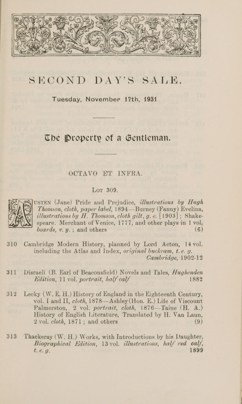  Tuesday, November 17th, 1931. The [Property of a Gentleman. OCTAVO HT INFRA. Lor 309.   USTEN (Jane) Pride aud Prejudice, cllustrations by Hugh &lt;\| Thomson, cloth, paper label, 1894——Burney (Fanny) Evelina, G| illustrations by H. Thomson, cloth gilt, g. e. |1903]; Shake- speare. Merchant of Venice, 1777, and other plays in 1 vol, boards, v. y. ; and others (6) 310 Cambridge Modern History, planned by Lord Acton, 14 vol. including the Atlas and Index, original buckram, t.e. g. Cambridge, 1902-12 311 Disraeli (B. Earl of Beaconsfield) Novels and Tales, Hughenden Edition, 11 vol. portrait, half calf 1882 312 Lecky (W. E. H.) History of England in the Eighteenth Century, vol. I and II, cloth, 1878—Ashley(Hon. E.) Life of Viscount Palmerston, 2 vol. portrait, cloth, 1876—-Taine (H. A.) History of English Literature, Translated by H. Van Laun, 2 vol. cloth, 1871; and others (9) 313 Thackeray (W. H.) Works, with Introductions by his Daughter, Biographical Edition, 13 vol. illustrations, half red calf, t. 6. g. 1899