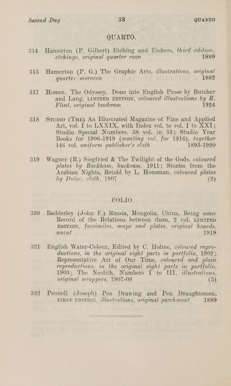 314 315 317 318 319 320 321 322 QUARTO. Hamerton (P. Gilbert) Etching and Htchers, third edition, etchings, original quarter roan 1880 Hamerton (P. G.) The ane Arts, illustrations, original quarter morocco 1882 Homer. The Odyssey. Done inte English Prose by Butcher and Lang, LIMITED EDITION, coloured illustrations by R. Flint, orvginal buckram 1924 Stupio (THE) An Illustrated Magazine of Fine and Applied Art, vol. I to LX XIX, with Index vol. to vol. I to XXI; Studio Special Numbers, 58 vol. in 53; Studio Year Books for 1906-1919 (wanting vol. for 1916), together 146 vol. uniform publisher's cloth 1893-1920 Wagner (R.) Siegfried &amp; The Twilight of the Gods, coloured plates by Rackham, buckram, 1911; Stories from the Arabian Nights, Retold by L. Housman, coloured plates by Dulac, cloth, 1907 (2) FOLIO. Badderley (John I.) Russia, Mongolia, China, Being some Record of the Relations between them, 2 vol. LimrreD EDITION, facsimiles, maps and plates, original boards, uncut 1919 English Water-Colour, Edited by C. Holme, coloured repro- ductions, in the original eight parts in portfolio, 1902; Representative Art of Our Time, coloured and plain reproductions, in the original eight parts in portfolio, 1903; The Neolith, Numbers I to III, illustrations, original wrappers, 1907-08 (5) Pennell (Joseph) Pen Drawing and Pen Draughtsmen, FIRST EDITION, illustrations, original parchment 1889  