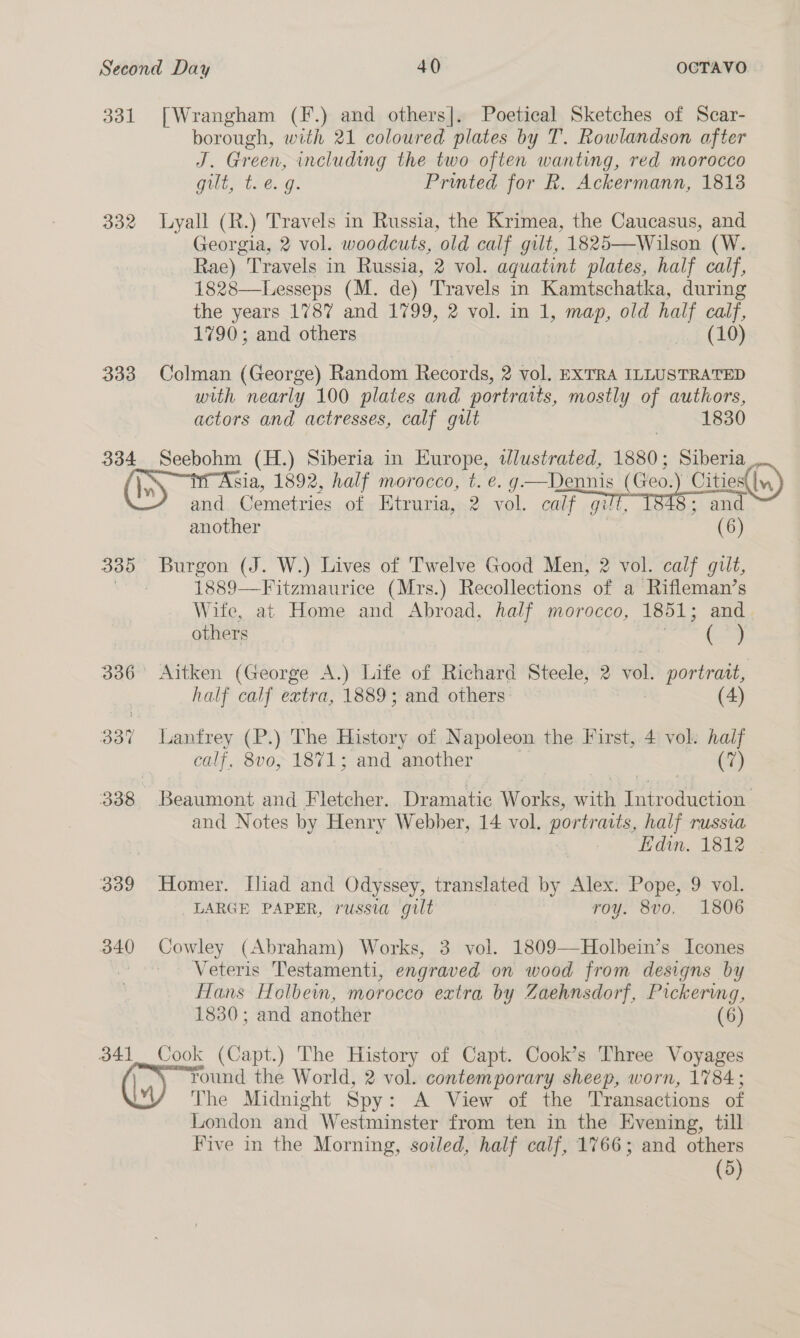331 [Wrangham (F.) and others]. Poetical Sketches of Scar- borough, with 21 coloured plates by T. Rowlandson after J. Green, including the two often wanting, red morocco Guay (e.g. Printed for R. Ackermann, 1813 332 Lyall (R.) Travels in Russia, the Krimea, the Caucasus, and Georgia, 2 vol. woodcuts, old calf gilt, 1825—Wilson (W. Rae) Travels in Russia, 2 vol. aquatint plates, half calf, 1828—Lesseps (M. de) Travels in Kamtschatka, during the years 1787 and 1799, 2 vol. in 1, map, old half calf, 1790; and others dwret} (EO) 333 Colman (George) Random Records, 2 vol, EXTRA ILLUSTRATED with nearly 100 plates and portrait s, mostly of authors, actors and actresses, calf gilt 1830 334 pei (H.) Siberia in Europe, tJlustrated, 1880; Siberia Mi Asia, 1892, half morocco, t. e. g—Dennis my BE es and Cemetries of Htruria, 2 vol. calf gilt gilt another 335 Burgon (J. W.) Lives of Twelve Good Men, 2 vol. calf a | 1889—Fitzmaurice (Mrs.) Recollections of a Rifleman’s Wite, at Home and Abroad, half morocco, 1851; and |   others ( 336 Aitken (George A.) Life of Richard Steele, 2 vol. portrait, half calf extra, 1889; and others: (4) 337 Lanfrey (P.) The History of Napoleon the First, 4 vol. half calf, 8vo, 1871; and another (7) 338 Beaumont and Fletcher. Dramatic Works, with Introduction and Notes by Henry Webber, 14 vol. portraits, half russia Edin. 1812 | 339 Homer. [liad and Odyssey, translated by Alex. Pope, 9 vol. LARGE PAPER, russia gilt roy. 8vo, 1806 340 Cowley (Abraham) Works, 3 vol. 1809—Holbein’s Icones , Veteris Testamenti, engraved on wood from designs by Hans Holbein, morocco extra by Zaehnsdorf, Pickering, 1830; and another (6) 341 Cook (Capt.) The History of Capt. Cook’s Three Voyages /, \ round the World, 2 vol. contemporary sheep, worn, 1784; The Midnight Spy : A View of the Transactions of London and Westminster from ten in the Evening, till Five in the Morning, soiled, half calf, 1766; and others (5) 