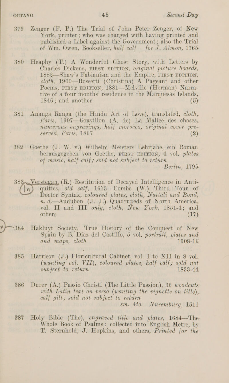 379 Zenger (F. P.) The Trial of John Peter Zenger, of New York, printer; who was charged with having printed and published a Libel against the Government; also the Trial of Wm. Owen, Bookseller, half calf for J. Almon, 1765. 380 Heaphy (T.) A Wonderful Ghost Story, with Letters by Charles Dickens, FIRST EDITION, original picture boards, 1882—Shaw’s Fabianism and the Empire, FIRST EDITION, cloth, 1900—Rossetti (Christina) A Pageant and other Poems, FIRST EDITION, 1881—Melville (Herman) Narra- tive of a four months’ residence in the Marquesas Islands, 1846; and another (5) 381 Ananga Ranga (the Hindu Art of Love), translated, cloth, Paris, 190%7—Gravillon (A. de) La Malice des choses, numerous engravings, half morocco, original cover pre- served, Paris, 1867 (2) 382 Goethe (J. W. v.) Wilhelm Meisters Lehrjahe, ein Roman herausgegeben von Goethe, FIRST EDITION, 4 vol. plates of music, half calf; sold not subject to return Berlin, 1795. 383-q,Verstegan, (R.) Restitution of Decayed Intelligence in Anti- (in) quities, old calf, 1673—Combe (W.) Third Tour of Doctor Syntax, colowred plates, cloth, Nattali and Bond, n. d.—Audubon (J. J.) Quadrupeds of North America, vol. II and III only, cloth, New York, 1851-4; and others (17), 384 Hakluyt Society. True History of the Conquest of New Spain by B. Diaz del Castillo, 5 vol. portrait, plates and and maps, cloth 1908-16: 385 Harrison (J.) Floricultural Cabinet, vol. I to XII in 8 vol. (wanting vol. VII), coloured plates, half calf; sold not subject to return. 1833-44 386 Durer (A.) Passio Christi (The Little Passion), 36 woodcuts with Latin text on verso (wanting the vignette on title), calf gilt; sold not subject to return sm. 4to. Nuremburg, 1511 387 Holy Bible (The), engraved title and plates, 1684—The. Whole Book of Psalms: collected into English Metre, by T. Sternhold, J. Hopkins, and others, Printed for the