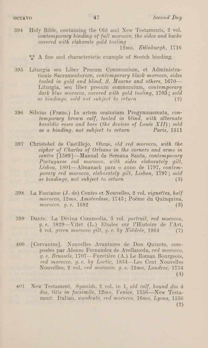 394 395 396 397 398 399 400 AQ] Holy Bible, containing the Old and New Testaments, 2 vol. contemporary bindwg of full morocco, the sides and backs covered with elaborate gold tooling 12mo. Edinburgh, 1716 ** A fine and characteristic example of Scotch binding. Liturgia seu Liber Precum Communium, et Administra- tionis Sacramentorum, contemporary black morocco, sides tooled in gold and blind, S. Mearne and others, 1670— Liturgia, seu liber precum communium, contemporary dark blue morocco, covered with gold tooling, 1703; sold as bindings, sold not subject to return (2) Silvius (Frane.) In artem oratoriam Progymnasmata, con- temporary brown calf, tooled in blind, with alternate heraldic roses and bees (the devices of Louis XII); sold as a binding, not subject to return Paris, 1511 Christobel de Castillejo. Obras, old red morocco, with the cipher of Charles of Orleans in the corners and arms in centre [1589 ]|—Manual da Semana Santa, contemporary Portuguese red morocco, with sides elaborately ult, Lisboa, 1801—Almanack para o anno de 1797, contem- porary red morocco, elaborately gilt, Lisbon, 1797; sold as bindings, not subject to return (3) La Fontaine (J. de) Contes et Nouvelles, 2 vol. vignettes, half morocco, 12mo, Amsterdam, 1745; Poéme du Quinquina, morocco, g.e. 1682 (3) Dante. La Divina Commedia, 3 vol. portrait, red morocco, g.e. 1829—Vitet (L.) Etudes sur [Histoire de lArt, 4 vol. green morocco gilt, g.e. by Niédrée, 1864 (7) [Cervantes]. Nouvelles Avantures de Don Quixote, com- posées par Alonso Fernandez de Avellaneda, red morocco, g. @. Brussels, 1707—Furetiére (A.) Le Roman Bourgeois, red morocco, g.e. by Lortic, 1854—Les Cent Nouvelles Nouvelles, 2 vol. red morocco, g. e. 12mo, Londres, 1754 (4) New Testament. Spanish, 2 vol. in 1, old calf, bound dos a dos, title in facsvmile, 12mo, Venice, 1556—New Testa- ment. Italian, woodcuts, red morocco, 16mo, Lyons, 1556 (2) 