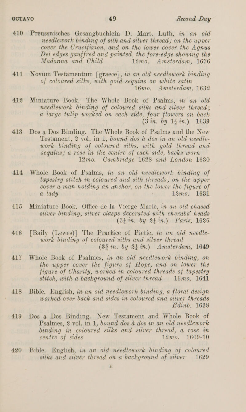 410 411 412 413 414 416 417 418 419 420 Preussnisches Gesangbuchlein D. Mart. Luth, in an old needlework binding of silk and silver thread; on the upper cover the Crucifixion, and on the lower cover the Agnus Dei edges gauffred and painted, the fore-edge showing the Madonna and Child 12mo. Amsterdam, 1676 Novum Testamentum [graece], in an old needlework binding of coloured silks, with gold sequins on white satin 16mo. Amsterdam, 1632 Miniature Book. The Whole Book of Psalms, in an old needlework binding of coloured silks and silver thread; a large tulip worked on each side, four flowers on back (3m. by 1h in.) 1639 Dos a Dos Binding. The Whole Book of Psalms and the New Testament, 2 vol. in 1, bownd dos a dos in an old needle- work. binding of coloured silks, with gold thread and sequins; a rose in the centre of each side, backs worn 12mo. Cambridge 1628 and London 1630 Whole Book of Psalms, in an old needlework binding of tapestry stitch in coloured and silk threads; on the upper cover a man holding an anchor, on the lower the figure of a lady | 12mo. 1631 Miniature Book. Office de la Vierge Marie, in an old chased silver binding, silver clasps decorated with cherubs’ heads (34m. by 24%n.) Paris, 1626 [Baily (Lewes)|] The Practice of Pietie, in an old needle- work binding of coloured silks and silver thread (32 in. by 24%.) Amsterdam, 1649 Whole Book of Psalmes, in an old needlework binding, on the upper cover the figure of Hope, and on lower the figure of Charity, worked in coloured threads of tapestry stitch, with a background of silver thread 16mo. 1641 Bible. English, in an old needlework binding, a floral design worked over back and sides in coloured and silver threads Edinb. 1638 Dos a Dos Binding. New Testament and Whole Book of Psalmes, 2 vol. in 1, bound dos a dos in an old needlework binding in coloured silks and silver thread, a rose in centre of sides 12mo. 1609-10 Bible. English, in an old needlework binding of coloured suks and silver thread on a background of silver 1629 E