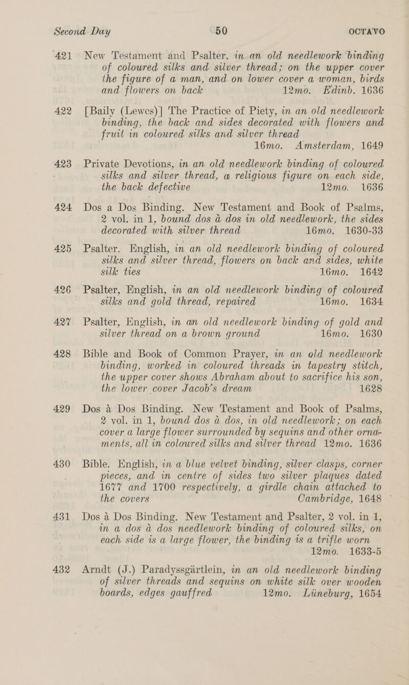421 422 423 424 425 ART 428 429 430 431 432 New Testament and Psalter, in an old needlework binding of coloured silks and silver thread; on the upper cover the figure of a man, and on lower cover a woman, birds and flowers on back 12mo. Edinb. 1636 [ Baily (Lewes) | The Practice of Piety, im an old needlework binding, the back and sides decorated with flowers and \afreet m coloured silks and silver thread 16mo. Amsterdam, 1649 Private Devotions, in an old needlework binding of coloured silks and silver thread, a religious figure on each side, the back defectwe 12mo. 1636 Dos a Dos Binding. New Testament and Book of Psalms, 2 vol. in 1, bound dos a dos in old needlework, the sides decorated with silver thread 16mo. 1630-33 Psalter. English, in an old needlework binding of coloured silks and silver thread, flowers on back and sides, white silk: tres 16mo. 1642 Psalter, English, in an old needlework binding of coloured silks and gold thread, repaired 16mo. 1634 Psalter, English, in an old needlework binding of gold and silver thread on a brown ground 16mo. 1630 Bible and. Book of Common Prayer, in an old needlework binding, worked wm coloured threads in tapestry stitch, the upper cover shows Abraham about to sacrifice his son, the lower cover Jacob’s dream 1628 Dos 4 Dos Binding. New Testament and Book of Psalms, 2 vol. in 1, bound dos a dos, in old needlework; on each cover a large flower surrounded by sequins and other orna- ments, all in coloured silks and silver thread 12mo. 1636 Bible. English, in a blue velvet binding, stlver clasps, corner preces, and in centre of sides two silver plaques dated 1677 and 1700 respectively, a girdle chain attached to the covers Cambridge, 1648 © Dos a Dos Binding. New Testament and Psalter, 2 vol. in-1, in a dos a dos needlework binding of coloured silks, on each side is a a large flower, the binding 1s a trifle worn 12mo. 1633-5 Arndt (J.) Paradyssgartlein, in an old needlework binding of silver threads and sequins on white silk over wooden boards, edges gauffred 12mo. Lnrineburg, 1654