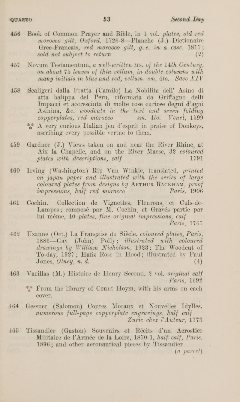 456 459 460 461 462 463 4164 465 Book of Common Prayer and Bible, in 1 vol. plates, old red morocco gut, Oxford, 1726-8—Planche (J.) Dictionaire Gree-Francais, red morocco gilt, g.e. in a case, 1817; sold not subject to return (2) Novum Testamentum, a well-written Ms. of the 14th Century, on about 75 leaves of thin vellum, in double columns with many initials in blue and red, vellum sm. 4to. Saec XIV Scaligeri dalla Fratta (Camilo) La Nobilita dell’ Asino di atta balippa del Peru, riformata da Griffagno delli Impacci et accresciuta di molte cose curiose degni d’agni Asinina, &amp;c. woodcuts in the text and seven folding copperplates, red morocco sm. 4to. Venet, 1599 * A very curious Italian jeu d’esprit in praise of Donkeys, ascribing every possible vertue to them. Gardnor (J.) Views taken on and near the River Rhine, at Aix la Chapelle, and on the River Maese, 32 coloured plates with descriptions, calf iat Irving (Washington) Rip Van Winkle, translated, printed on japan paper and illustrated with the series of large coloured plates from designs by ARTHUR RACKHAM, proof impressions, half red morocco Paris, 1906 Cochin. Collection de Vignettes, Fleurons, et Culs-de- Lampes; composé par M. Cochin, et Gravés partie par lui méme, 40 plates, fine original impressions, calf Paris, 176% Uzanne (Oct.) La Frangaise du Siecle, coloured plates, Paris, 1886—Gay (John) Polly; @dJlustrated with coloured drawings by William Nicholson, 1923; The Woodeut of To-day, 1927; Hafiz Rose in Hood; illustrated by Paul Jones, Olney, n. d. (4) Varillas (M.) Histoire de Henry Second, 2 vol. original calf Paris, 1692 ** From the library of Count Hoym, with his arms on each cover. Gessner (Salomon) Contes Moraux et Nouvelles Idylles, numerous full-page copperplate engravings, half calf Zuric chez VAuteur, 1773 Tissandier (Gaston) Souvenirs et Reécits d’un Aerostier Militaire de ’ Armée de la Loire, 1870-1, half calf, Paris. 1896; and other aeronautical pieces by Tissandier (a parcel)