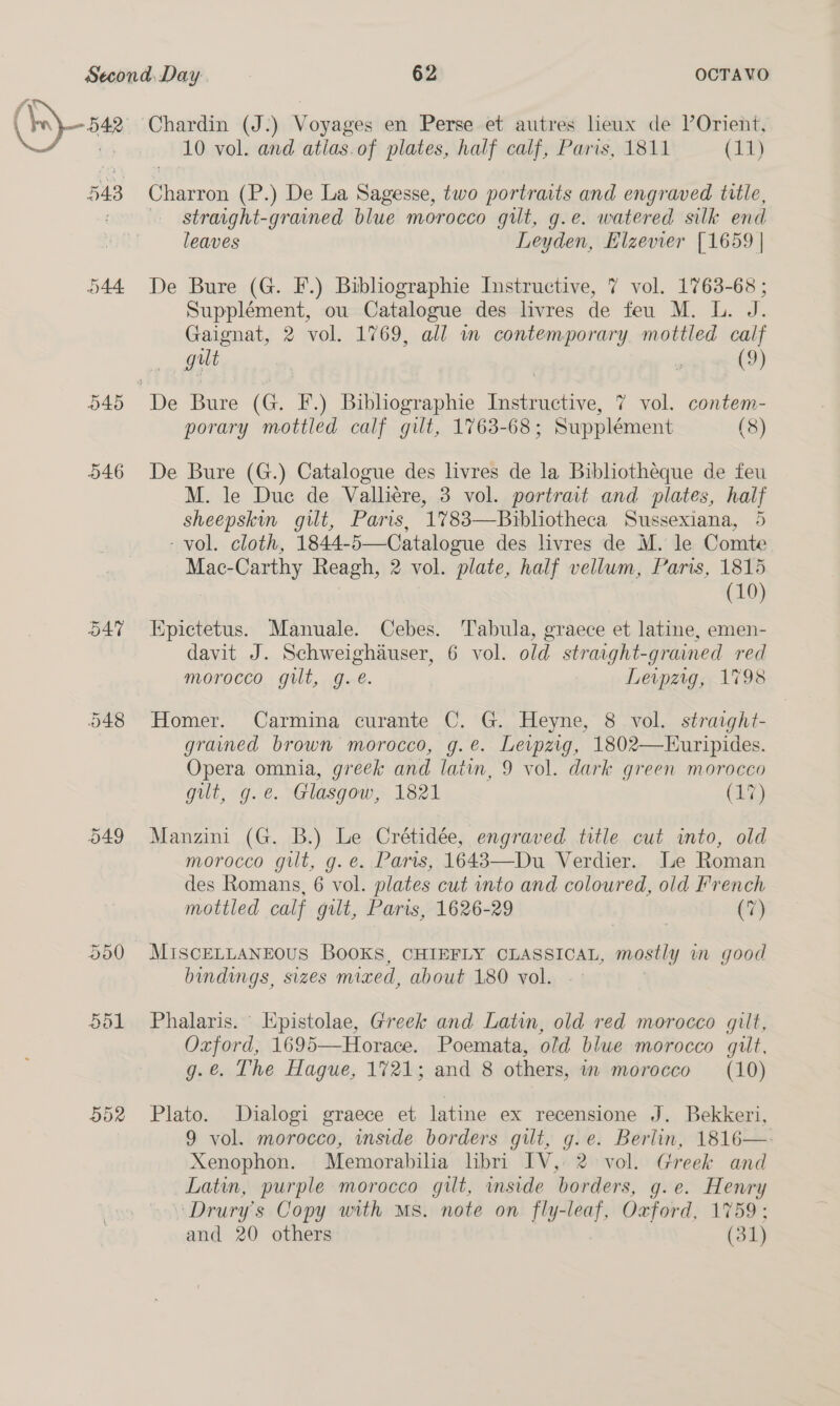  546 OAT O49 Chardin (J:) Voyages en Perse et autres lieux de l’Orient, 10 vol. and atias.of plates, half calf, Paris, 1811 (11) Charron (P.) De La Sagesse, two portraits and engraved title, straight-grained blue morocco gilt, g.e. watered silk end leaves Leyden, Elzevier [1659 | De Bure (G. F.) Bibliographie Instructive, 7 vol. 1763-68 ; Supplément, ou Catalogue des livres de feu M. L. J. Gaignat, 2 vol. 1769, all m contemporary. mottled calf gut ’ (9) porary mottled calf gilt, 1763-68 ; Supplément (8) De Bure (G.) Catalogue des livres de la Bibliotheque de feu M. le Due de Vallicre, 3 vol. portrait and plates, half sheepskin gilt, Paris, 1%783—Bibliotheca Sussexiana, 5 - vol. cloth, 1844-5—Catalogue des livres de M. le Comte Mac- Carthy Reagh, 2 vol. plate, half vellum, Paris, 1815 (10) Epictetus. Manuale. Cebes. Tabula, graece et latine, emen- davit J. Schweighauser, 6 vol. old stravght-grained red morocco gut, g. é. Leipzig, 1798 Homer. Carmina curante C. G. Heyne, 8 vol. straight- grained brown morocco, g.e. Levpzig, 1802—Euripides. Opera omnia, greek and latin, 9 vol. dark green morocco gilt, g.e. Glasgow, 1821 (17) Manzini (G. B.) Le Crétidée, engraved title cut into, old morocco gilt, g. e. Paris, 1643—Du Verdier. Le Roman des Romans, 6 vol. plates cut into and coloured, old French mottled calf gilt, Paris, 1626-29 (7) MISCELLANEOUS BOOKS, CHIEFLY CLASSICAL, mostly y in good bindings, sizes mized, about 180 vol. Phalaris. | Kpistolae, Greek and Latin, old red morocco gilt, Oxford, 1695—Horace. Poemata, old blue morocco gilt, g.@. The Hague, 1721; and 8 others, in morocco (10) Plato. Dialogi graece et latine ex recensione J. Bekkeri, 9 vol. morocco, inside borders gilt, g.e. Berlin, 1816— Xenophon. Memorabilia libri IV, 2 vol. Greek and Latin, purple morocco gilt, inside borders, g.e. Henry Drury’s Copy with Ms. note on fly-leaf, Oxford, 1759: and 20 others (31)