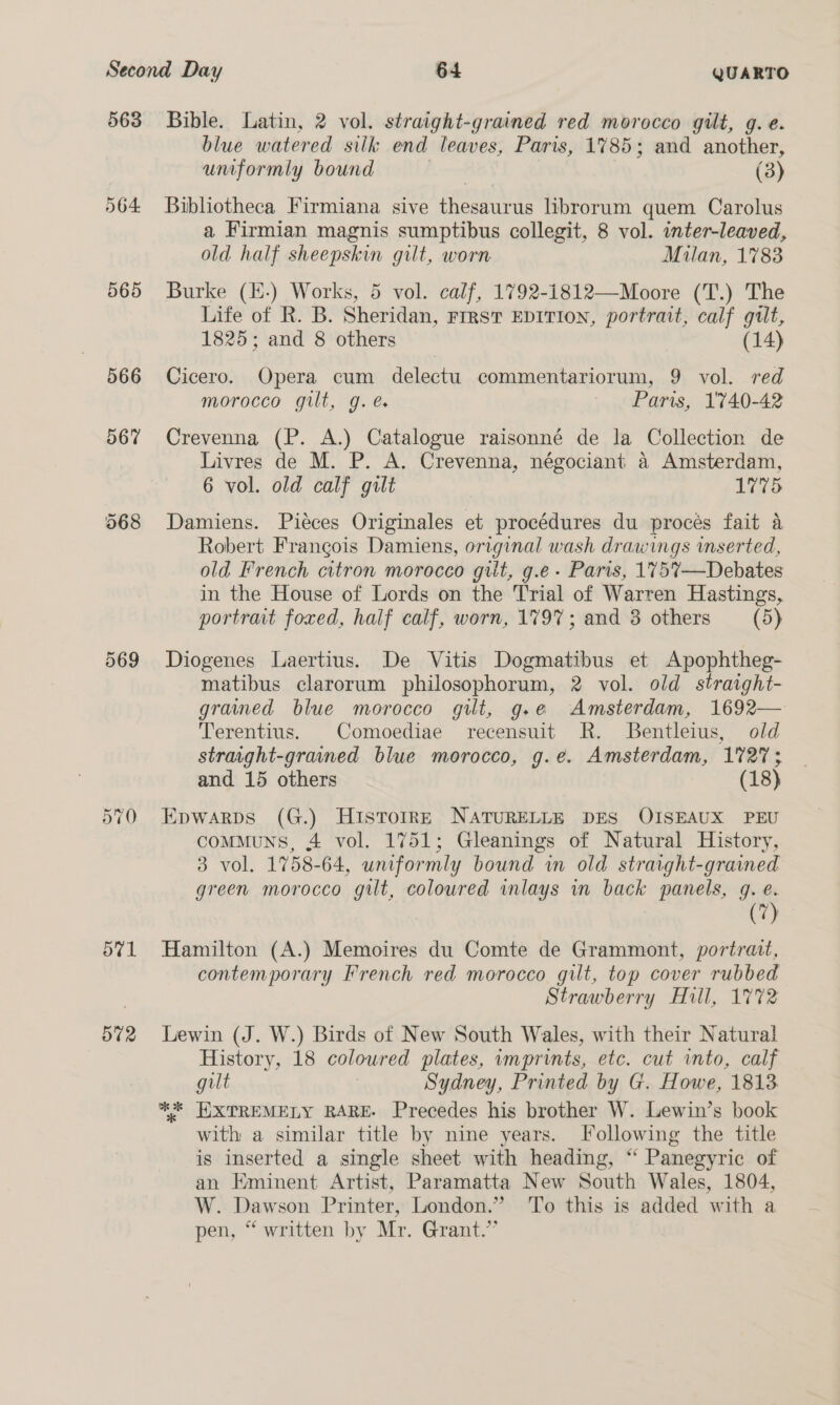 563 565 566 567 571 572 Bible. Latin, 2 vol. straight-grained red morocco gilt, g. e. blue watered silk end leaves, Paris, 1785; and another, umformly bound | (3) Bibliotheca Firmiana sive thesaurus librorum quem Carolus a Firmian magnis sumptibus collegit, 8 vol. inter-leaved, old half sheepskin gilt, worn Mulan, 1783 Burke (H-) Works, 5 vol. calf, 1792-1812—Moore (T.) The Life of R. B. Sheridan, Frrst EDITION, portrait, calf gilt, 1825; and 8 others (14) Cicero. Opera cum delectu commentariorum, 9 vol. red morocco gilt, g.é Paris, 1740-42 Crevenna (P. A.) Catalogue raisonné de la Collection de Livres de M. P. A. Crevenna, négociant a Amsterdam, 6 vol. old calf gilt 1775 Damiens. Piéces Originales et procédures du proces fait a Robert Frangois Damiens, original wash drawings wmserted, old French citron morocco gilt, g.e- Paris, 1757—Debates in the House of Lords on the Trial of Warren Hastings, portrat foxed, half calf, worn, 1797; and 8 others (5) Diogenes Laertius. De Vitis Dogmatibus et Apophtheg- matibus clarorum philosophorum, 2 vol. old straight- grained blue morocco gilt, g.e Amsterdam, 1692— Terentius. Comoediae recensuit R. Bentleius, old straight-grained blue morocco, g.é¢. Amsterdam, 1727; and 15 others (18) Epwarps (G.) Historr—E NATURELLE DES OISEAUX PEU comMuns, 4 vol. 1751; Gleanings of Natural History, 3 vol. 1758-64, uniformly bound wm old straight-gramed green morocco gilt, coloured inlays in back panels, g. e. (7) Hamilton (A.) Memoires du Comte de Grammont, portrait, contemporary French red morocco gilt, top cover rubbed Strawberry Hill, 1772 Lewin (J. W.) Birds of New South Wales, with their Natura! History, 18 coloured plates, wmprints, etc. cut into, calf gilt Sydney, Printed by G. Howe, 1813 ** HXTREMELY RARE- Precedes his brother W. Lewin’s book with a similar title by nine years. Following the title is inserted a single sheet with heading, “ Panegyric of an Eminent Artist, Paramatta New South Wales, 1804, W. Dawson Printer, London.” ‘To this is added with a pen, “ written by Mr. Grant.”