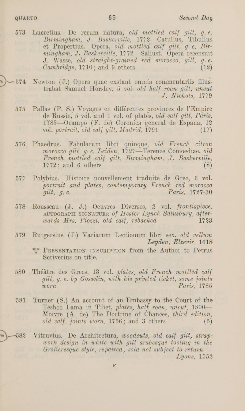 573 »)—574 577 578 579 580 Lucretius. De rerum natura, old mottled calf gilt, g.e. Birmingham, J. Baskerville, 1%7%72—Catullus, Tibullus et Propertius. Opera, old mottled calf gilt, g.e. Bir mingham, J. Baskerville, 1772—Sallust. Opera recensuit J. Wasse, old straight-grained red morocco, gilt, g.e. Cambridge, 1710; and 9 others (12) Newton (J.) Opera quae exstant omnia commentariis illus- trabat Samuel Horsley, 5 vol. old half roan gilt, uncut J. Nichols, 1779 Pallas (P. S.) Voyages en différentes provinces de l’Empire de Russie, 5 vol. and 1 vol. of plates, old calf gilt, Paris, 1789—Ocampo (F. de) Coronica general de Espana, 12 vol. portrait, old calf gilt, Madrid, 1791 (17) Phaedrus. Fabularum libri quinque, old French citron morocco git, g-e. Leiden, 1727—Terence Comoediae, old French mottled calf gilt, Birmingham, J. Baskerville, 1772; and 6 others (8) Polybius. Histoire nouvellement traduite de Grec, 6 vol. portrait and plates, contemporary [French red morocco gilt, g.e. Paris, 1727-80 Rousseau. (J. J.) Oeuvres Diverses, 2 vol. frontispiece, AUTOGRAPH SIGNATURE of Hester Lynch Salusbury, after- wards Mrs. Pozzi, old calf, rebacked 1723 Rutgersius (J-) Variarum Lectionum libri sex, old vellum Leyden, Elzevir, 1618 ** PRESENTATION INSCRIPTION from the Author to Petrus Scriverius on title. Théatre des Greces, 13 vol. plates, old French mottled calf gilt, g.e. by Gosselin, with his printed ticket, some joints worn Paris, 1785 Turner (S.) An account of an Embassy to the Court of the Teshoo Lama in Tibet, plates, half roan, uncut, 1800— Moivre (A. de) The Doctrine of Chances, third edition, old calf, joints worn, 1756; and 3 others (5) Vitruvius. De Architectura, woodcuts, old calf gilt, strap- work design in white with gilt arabesque tooling in the Grolieresque style, repaired ; sold not subject to return . — Lyons, 1552 F