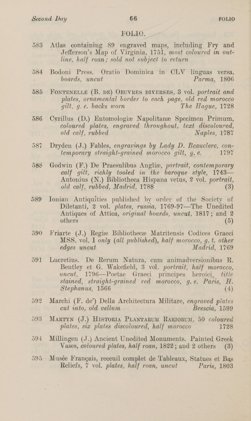 9383 584 385 386 589 FOLIO. Atlas containing 89 engraved maps, including Fry and Jefferson’s Map of Virginia, 1751, most coloured wm out- line, half roan; sold not subject to return Bodoni Press. Oratio Dominica in CLV linguas versa, boards, uncut Parma, 1806 FONTENELLE (B. DE) OEUVRES DIVERSES, 3 vol. portrait and plates, ornamental border to each page, old red morocco gilt, g.e. backs worn The Hague, 1728 Cyrillus (D.) Entomologie Napolitane Specimen Primum, coloured plates, engraved throughout, text discoloured, old calf, rubbed Naples, 1787 Dryden (J.) Fables, engravings by Lady D. Beauclerc, con- temporary straight-grained morocco gilt, g. é. 197 Godwin (F.) De Praesulibus Angliv, portrait, contemporary calf gilt, richly tooled in the baroque style, 1%743— Antonius (N.) Bibliotheca Hispana vetus, 2 vol. portratt, old calf, rubbed, Madrid, 1788 (3) Tonian Antiquities published by order of the Society of Diletanti, 2 vol. plates, russia, 1769-97—The Unedited Antiques of Attica, original boards, uncut, 1817; and 2 others | (5) Friarte (J.) Regie Bibliothece Matritensis Codices Graeci MSS. vol. I only (all published), half morocco, g. t. other edges uncut Madrid, 1769 Lucretius. De Rerum Natura, cum animadversionibus R. Bentley et G. Wakefield, 3 vol. portrait, half morocco, uncut, 1796—Poetae Graeci principes heroici, title stained, straight-grained red morocco, g.e. Paris, H. Stephanus, 1566 (4) Marchi (I. de’) Della Architectura Militare, engraved plates cut into, old vellum Brescia, 1599 Martyn (J.) Historia Pranrarum Rariorum, 50 coloured plates, sia plates discoloured, half morocco 1728 Millingen (J.) Ancient Unedited Monuments. Painted Greek Vases, coloured plates, half roan, 1822; and 2 others (3) Musée Frangais, receuil complet de Tableaux, Statues et Bas