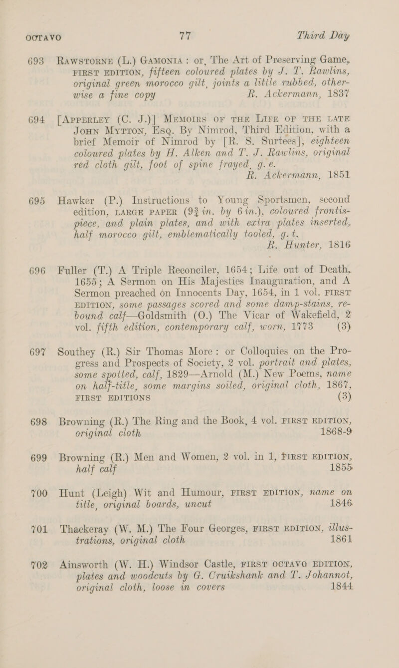 693 694 695 696 697 698 699 700 TOL 702 RawstTorNE (L.) GaAmonta: or, The Art of Preserving Game, FIRST EDITION, fifteen coloured plates by J. T. Rawlins, original green morocco gilt, joints a litile rubbed, other- wise a fine copy R. Ackermann, 183% [AppeRLeY (C. J.)]| Memoirs or THE LIFE OF THE LATE JoHN Myrron, Esq. By Nimrod, Third Edition, with a brief Memoir of Nimrod by [R. S. Surtees], ewghteen coloured plates by H. Alken and T. J. Rawlins, original red cloth gilt, foot of spine frayed, g. e. | R. Ackermann, 1851 Hawker (P.) Instructions to Young Sportsmen, second edition, LARGE PAPER (9%in. by 6%m.), coloured frontis- piece, and plain plates, and with extra plates inserted, half morocco gilt, emblematically tooled, g. t. R. Hunter, 1816 Fuller (T.) A Triple Reconciler, 1654; Life out of Death, 1655; A Sermon on His Majesties Inauguration, and A Sermon preached on Innocents Day, 1654, in 1 vol. FIRST EDITION, some passages scored and some damp-stains, re- bound calf—Goldsmith (O.) The Vicar of Wakefield, 2 vol. fifth edition, contemporary calf, worn, 1773 (3) Southey (R.) Sir Thomas More: or Colloquies on the Pro- gress and Prospects of Society, 2 vol. portrait and plates, some spotted, calf, 1829—Arnold (M.) New Poems, name on half-title, some margins soiled, original cloth, 1867, FIRST EDITIONS (3) Browning (R.) The Ring and the Book, 4 vol. FIRST EDITION, original cloth 1868-9 Browning (R.) Men and Women, 2 vol. in 1, FIRST EDITION, half calf 1855 Hunt (Leigh) Wit and Humour, FIRST EDITION, name on title, original boards, uncut 1846. Thackeray (W, M.) The Four Georges, FIRST EDITION, tlus- trations, original cloth 1861 Ainsworth (W. H.) Windsor Castle, FIRST OCTAVO EDITION, plates and woodcuts by G. Cruikshank and T. Johannot,