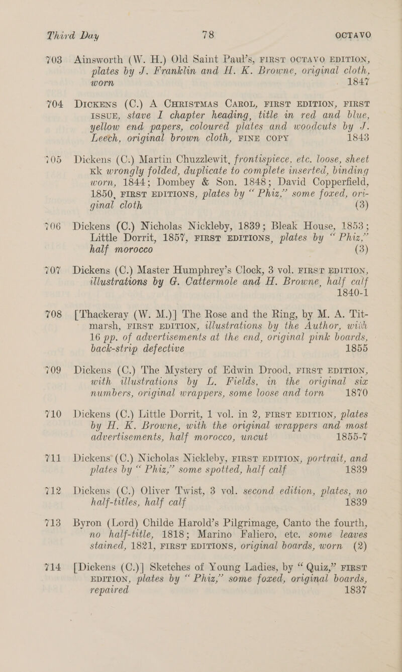 703 704 ~ &gt; = Or 708 710 714 Ainsworth (W. H.) Old Saint Paul’s, FIRST OCTAVO EDITION, plates by J. Franklin and H. K. Browne, original cloth, worn . 1847 Dickens (C.) A CHRISTMAS CAROL, FIRST EDITION, FIRST IssuH, stave I chapter heading, title in red and blue, yellow end papers, coloured plates and woodcuts by J. Leech, original brown cloth, FINE COPY 1843 Dickens (C.) Martin Chuzzlewit, frontispiece, etc. loose, sheet Kk wrongly folded, duplicate to complete inserted, binding worn, 1844; Dombey &amp; Son. 1848; David Copperfield, 1850, FIRST EDITIONS, plates by “ Phiz,” some foxed, ori- ginal cloth (3) Dickens (C.) Nicholas Nickleby, 1839; Bleak House, 1853 ; Little Dorrit, 1857, FIRST EDITIONS, plates by “ Phiz,” half morocco (3) Dickens (C.) Master Humphrey’s Clock, 3 vol. FIRST EDITION, illustrations by G. Cattermole and H. Browne, half calf 1840-1 [Thackeray (W. M.)] The Rose and the Ring, by M. A. Tit- marsh, FIRST EDITION, wlustrations by the Author, wiih 16 pp. of advertisements at the end, original pink boards, — back-strvp defectwe 1855 Dickens (C.) The Mystery of Edwin Drood, FIRST EDITION, with wlustrations by L. Fields, in the original sia numbers, original wrappers, some loose and torn 1870 Dickens (C.) Little Dorrit, 1 vol. in 2, FIRST EDITION, plates by H. K. Browne, with the original wrappers and most advertisements, half morocco, uncut 1855-7 Dickens (C.) Nicholas Nickleby, FIRST EDITION, portrait, and plates by “ Phiz,” some spotted, half calf 1839 Dickens (C.) Oliver Twist, 3 vol. second edition, plates, no half-titles, half calf 1839 Byron (Lord) Childe Harold’s Pilgrimage, Canto the fourth, no half-title, 1818; Marino Faliero, etc. some leaves stained, 1821, FIRST EDITIONS, original boards, worn (2) [Dickens (C.)] Sketches of Young Ladies, by “ Quiz,” FIRST EDITION, plates by “ Phiz,’ some foxed, original boards, repaired 1837