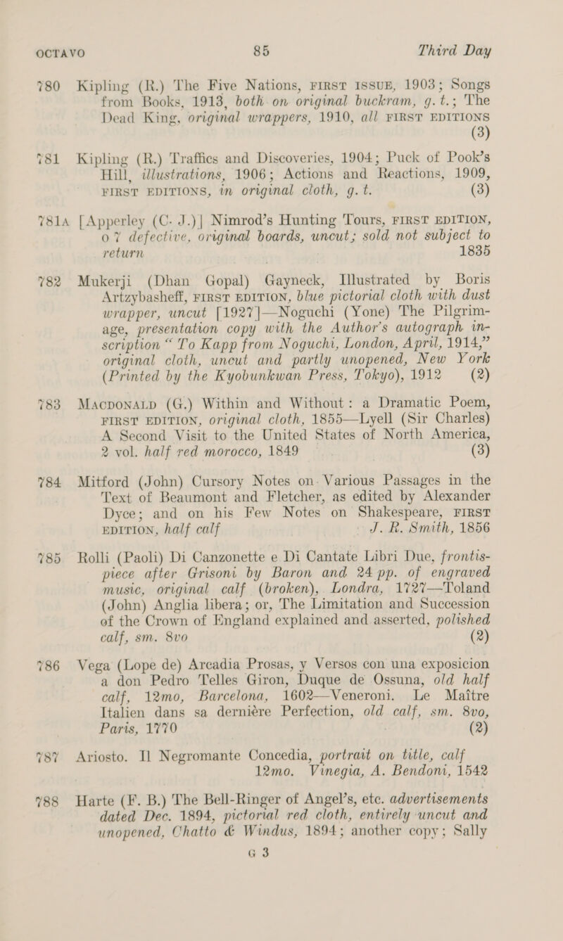 780 Kipling (R.) The Five Nations, rirst Issuz, 1903; Songs from Books, 1913, both. on original buckram, g.t.; The Dead King, original wrappers, 1910, all FIRST EDITIONS (3) 781 Kipling (R.) Traffics and Discoveries, 1904; Puck of Pook’s Hill, illustrations, 1906; Actions and Reactions, 1909, FIRST EDITIONS, in original cloth, g. t. (3) 7814 [Apperley (C- J.)| Nimrod’s Hunting Tours, FIRST EDITION, 07% defective, original boards, uncut; sold not subject to return 1835 782 Mukerji (Dhan Gopal) Gayneck, Illustrated by Boris Artzybasheff, FIRST EDITION, blue pictorial cloth with dust wrapper, uncut [1927]—Noguchi (Yone) The Pilgrim- age, presentation copy with the Author's autograph. i- scription “ To Kapp from Noguchi, London, April, 1914,” original cloth, uneut and partly unopened, New York (Printed by the Kyobunkwan Press, Tokyo), 1912 (2) 783. Macponatp (G.) Within and Without: a Dramatic Poem, FIRST EDITION, original cloth, 1855—Lyell (Sir Charles) A Second Visit to the United States of North America, 2 vol. half red morocco, 1849 7 (3) 784 Mitford (John) Cursory Notes on. Various Passages in the Text of Beaumont and Fletcher, as edited by Alexander Dyce; and on his Few Notes on Shakespeare, FIRST EDITION, half calf J. R. Smith, 1856 785 Rolli (Paoli) Di Canzonette e Di Cantate Libri Due, frontis- piece after Grisoni by Baron and 24 pp. of engraved music, original calf (broken), Londra, 1727—Toland (John) Anglia libera; or, The Limitation and Succession of the Crown of England explained and asserted, polished calf, sm. 8vo (2) 786 Vega (Lope de) Arcadia Prosas, y Versos con una exposicion a don Pedro Telles Giron, Duque de Ossuna, old half calf, 12mo, Barcelona, 1602—Veneroni. Le Maitre Italien dans sa derniére Perfection, old calf, sm. 8vo, Paris, 1770 7 (2) 787 Ariosto. Il Negromante Concedia, portrait on title, calf 12mo. Vinegia, A. Bendom, 1542 788 Harte (F. B.) The Bell-Ringer of Angel’s, etc. advertisements dated Dec. 1894, pictorial red cloth, entirely uncut and unopened, Chatto &amp; Windus, 1894; another copy; Sally a3