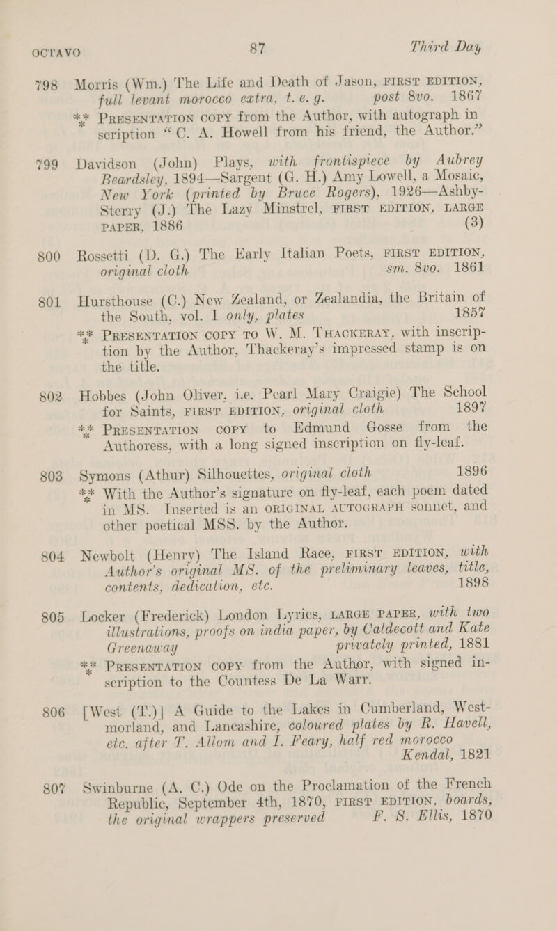 798 799 800 801 802 803 804 805 806 807 Morris (Wm.) The Life and Death of Jason, FIRST EDITION, full levant morocco extra, t.é€. g. post 8vo. 1867 %** PRESENTATION Copy from the Author, with autograph in scription “C. A. Howell from his friend, the Author.” Davidson (John) Plays, with frontispiece by Aubrey Beardsley, 1894—Sargent (G. H.) Amy Lowell, a Mosaic, New York (printed by Bruce Rogers), 1926—Ashby- Sterry (J.) The Lazy Minstrel, FIRST EDITION, LARGE PAPER, 1886 (3) Rossetti (D. G.) The Early Italian Poets, FIRST EDITION, original cloth sm. 8vo. 1861 Hursthouse (C.) New Zealand, or Zealandia, the Britain of the South, vol. I only, plates 1857 ** PRESENTATION Copy To W. M. THackeray, with inscrip- tion by the Author, Thackeray’s impressed stamp is on the title. Hobbes (John Oliver, ie. Pearl Mary Craigie) The School for Saints, FIRST EDITION, original cloth 1897 ** PRESENTATION copy to Edmund _ Gosse from the Authoress, with a long signed inscription on fly-leaf. Symons (Athur) Silhouettes, original cloth 1896 ** With the Author’s signature on fly-leaf, each poem dated in MS. Inserted is an ORIGINAL AUTOGRAPH sonnet, and other poetical MSS. by the Author. Newbolt (Henry) The Island Race, FIRST EDITION, with Author's original MS. of the preliminary leaves, title, contents, dedication, ete. 1898 Locker (Frederick) London Lyrics, LARGE PAPER, with two illustrations, proofs on india paper, by Caldecott and Kate Greenaway privately printed, 1881 ** PRESENTATION copy: from the Author, with signed in- scription to the Countess De La Warr. [West (T.)]| A Guide to the Lakes in Cumberland, West- morland, and Lancashire, coloured plates by R. Havell, etc. after T. Allom and I. Feary, half red morocco Kendal, 1821 Swinburne (A, C.) Ode on the Proclamation of the French Republic, September 4th, 1870, FIRST EDITION, boards, the original wrappers preserved PF. 8. Ellis, 1870