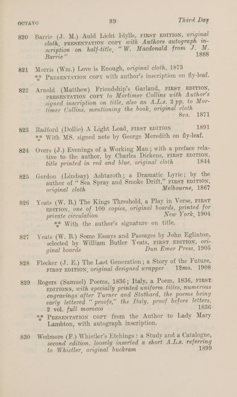 820 Barrie (J. M.) Auld Licht Idylls, FIRST EDITION, original cloth, PRESENTATION copy with Authors autograph wn- scription on half-title, “ W. Macdonald from J. M. Barrie” 1888 821 Morris (Wm.) Love is Enough, original cloth, 1873 *%* PRESENTATION COPY with author’s inscription on fly-leaf. 822 Arnold (Matthew) Friendship’s Garland, FIRST EDITION, PRESENTATION copy to Mortimer Collins with Author's signed inscription on title, also an A.L.8. 2 pp. to Mor- timer Collins, mentioning the book, original cloth - 8vo. 1871 823 Radford (Dollie) A Light Load, FIRST EDITION 1891 ** With MS. signed note by George Meredith on fly-leaf. 824 Overs (J.) Evenings of a Working Man; with a preface rela- tive to the author, by Charles Dickens, FIRST EDITION, title printed in red and blue, original cloth 1844 825 Gordon (Lindsay) Ashtaroth; a Dramatic Lyric; by the author of “ Sea Spray and Smoke Drift,” FIRST EDITION, original cloth Melbourne, 1867 826 Yeats (W. B.) The Kings Threshold, a Play in Verse, FIRST EDITION, one of 100 copies, original boards, printed for private circulation New York, 1904 ** With the author’s signature on title. | 827 Yeats (W. B.) Some Essays and Passages by John Eglinton, selected by William Butler Yeats, FIRST EDITION, ori- ginal boards Dun Emer Press, 1905 828 Flecker (J. E.) The Last Generation; a Story of the Future, FIRST EDITION, original designed wrapper 12mo. 1908 829 Rogers (Samuel) Poems, 1836; Italy, a Poem, 1836, FIRST EDITIONS, with specially printed uniform titles, numerous engravings after Turner and Stothard, the poems being early lettered “ proofs,” the Italy, proof before letters, 2 vol. full morocco _ 1836 ** PRESENTATION COPY from the Author to Lady Mary Lambton, with autograph inscription. 830 Wedmore (F.) Whistler’s Etchings : a Study and a Catalogue, second edition, loosely inserted a short A.L.s, referring to Whistler, original buckram 1899