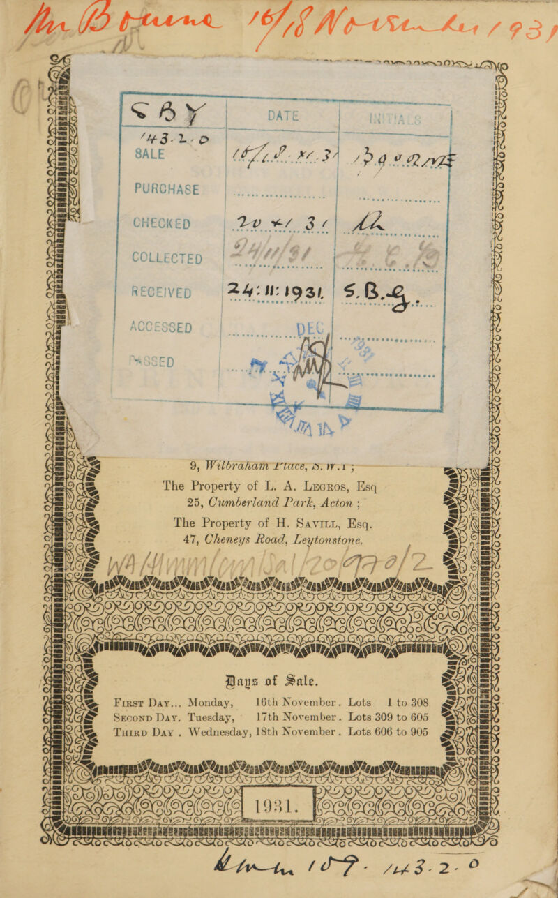 SALE   PURCHASE       CHECKED COLLECTED  RECEIVED fc)  Ec) fo   9, Wilbraham Place, d.w.1 5 (ce) 23 \ BS ~ = TUTE ila AS a= it : - 4 The Property of L. A. Lrcros, Esq 25, Cumberland Park, Acton ; The Property of H. Savitz, Esq. 47, Cheney Ys oad, iy oe      F\ oS OPA ania sdenanaiianniainysi      Yn (7 9-0/2. Prk nase ans een oe nin singin, Baus of Sale. fe) a rN      MO?  / = = First Day... Monday, 16th November. Lots 1 to 308 UGa&amp; Seconp Day. Tuesday, 17th November. Lots 309 to 605 Neg Turrp Day . Wednesday, 18th November. Lots 606 to 905 2. Yas asl = if bapa w aan daar decay ean denned” NG, a eae ans Cease Vaan ae Mans’ Reaws sclaliand ass     —— Ms     Fk on eae ae ie skrun Bangi sith gael Rit iil  ee ee a