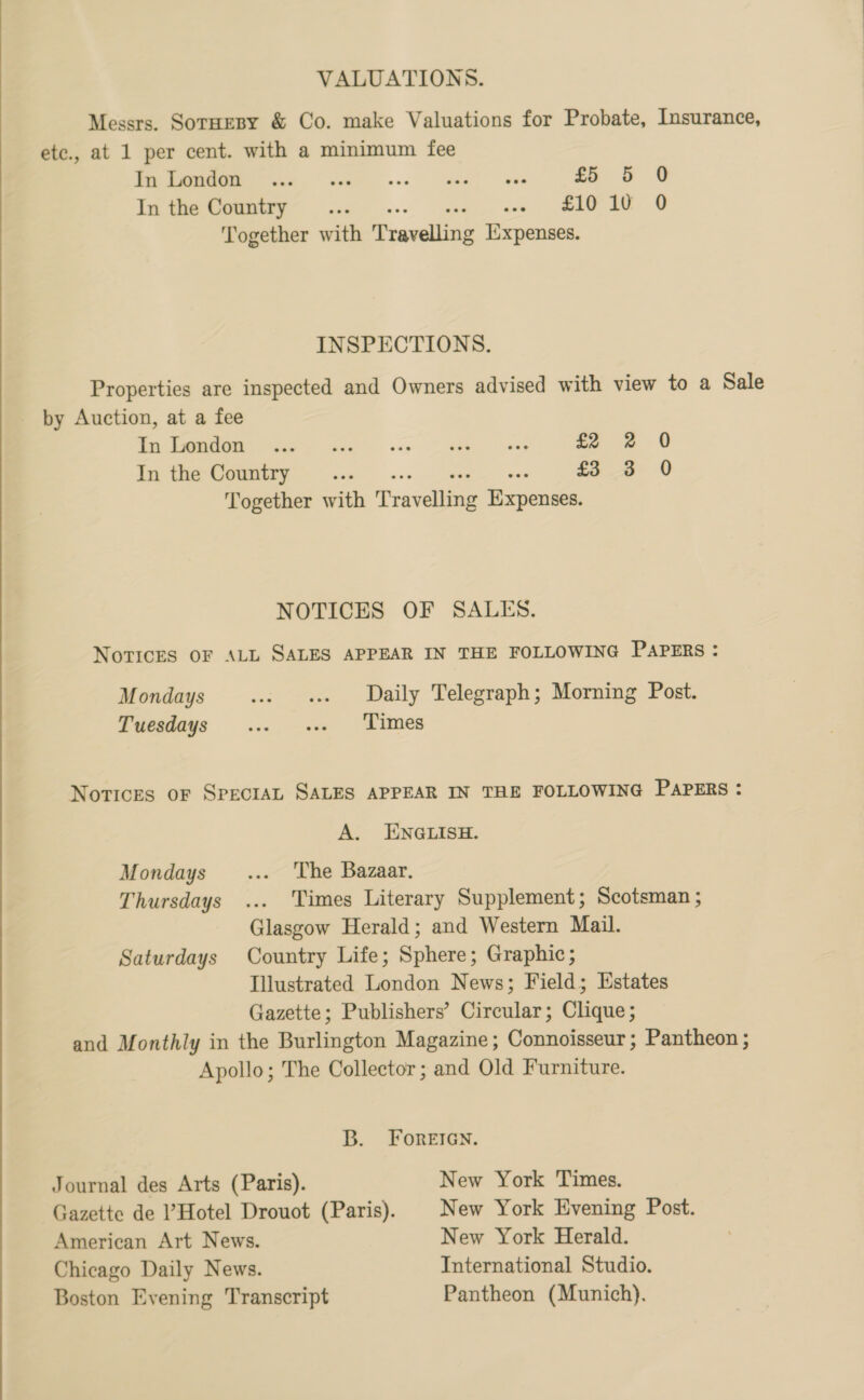 VALUATIONS. Messrs. SotHEeBy & Co. make Valuations for Probate, Insurance, etc., at 1 per cent. with a minimum fee DO ee ee ee Tr £5 5 0 In the Country... i a eee ee Together with Pravelliae Iixpenses. INSPECTIONS. Properties are inspected and Owners advised with view to a Sale by Auction, at a fee oe Os ee ee ary Ze oe «8 In the Country... £3 3 0 Together with Trevellieg Renee NOTICES OF SALES. NovricES OF ALL SALES APPEAR IN THE FOLLOWING PAPERS : Mondays ws «ss Daily Telegraph; Morning Post. Tuesdays ... .-. Times Novices oF SPECIAL SALES APPEAR IN THE FOLLOWING PAPERS : A. ENGLISH. Mondays _... The Bazaar. Thursdays ... Times Literary Supplement; Scotsman ; Glasgow Herald; and Western Mail. Saturdays Country Life; Sphere; Graphic; Illustrated London News; Field; Estates Gazette; Publishers’ Circular; Clique ; and Monthly in the Burlington Magazine; Connoisseur ; Pantheon ; Apollo; The Collector; and Old Furniture. B. ForeEIGN. Journal des Arts (Paris). New York Times. Gazette de ’Hotel Drouot (Paris). | New York Evening Post. American Art News. New York Herald. Chicago Daily News. International Studio. Boston Evening Transcript Pantheon (Munich).