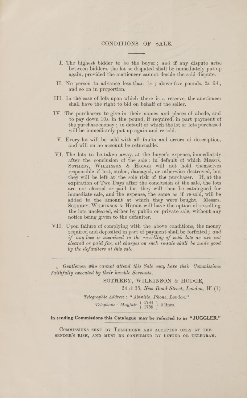 CONDITIONS OF SALE.  I, The highest bidder to be the buyer; and if any dispute arise between bidders, the lot so disputed shall be immediately put up again, provided the auctioneer cannot decide the said dispute. II. No person to advance less than ls. ; above five pounds, 2s. 6d., and so on in proportion. III. In the case of lots upon which there is a reserve, the auctioneer shall have the right to bid on behalf of the seller. IV. The purchasers to give in their names and places of abode, and to pay down 10s. in the pound, if required, in part payment of the purchase-money ; in default of which the lot or lots purchased will be immediately put up again and re-sold. V. Every lot will be sold with all faults and errors of description, and will on no account be returnable. VI. The lots to be taken away, at the buyer’s expense, immediately after the conclusion of the sale; in default of which Messrs. SoTHEBY, WiiKinson &amp; Hopace will not hold themselves responsible if lost, stolen, damaged, or otherwise destroyed, but they will be left at the sole risk of the purchaser. If, at the expiration of Two Days after the conclusion of the sale, the lots are not cleared or paid for, they will then be catalogued for immediate sale, and the expense, the same as if re-sold, will be added to the amount at which they were bought. Messrs. SoTHeBy, WiLKinson &amp; Hop@e will have the option of re-selling the lots uncleared, either by public or private sale, without any notice being given to the defaulter. VII. Upon failure of complying with the above conditions, the money required and deposited in part of payment shall be forfeited ; and if any loss is sustained in the re-selling of such lots as are not cleared or pard for, all charges on such re-sale shall be made good by the defaulters at this sale.  Gentlemen who cannot attend this Sale may have their Commissions faithfully executed by their humble Servanis, SOTHEBY, WILKINSON &amp; HODGE, 34 &amp; 35, New Bond Street, London, W. (1) Telegraphic Address : ‘‘ Abinitio, Phone, London.” Telephone: Mayfair { a \ 2 lines.  In sending Commissions this Catalogue may be referred to as “ JUGGLER.”  COMMISSIONS SENT BY TELEPHONE ARE ACCEPTED ONLY AT THE SENDER’S RISK, AND MUST BE CONFIRMED BY LETTER OR TELEGRAM.