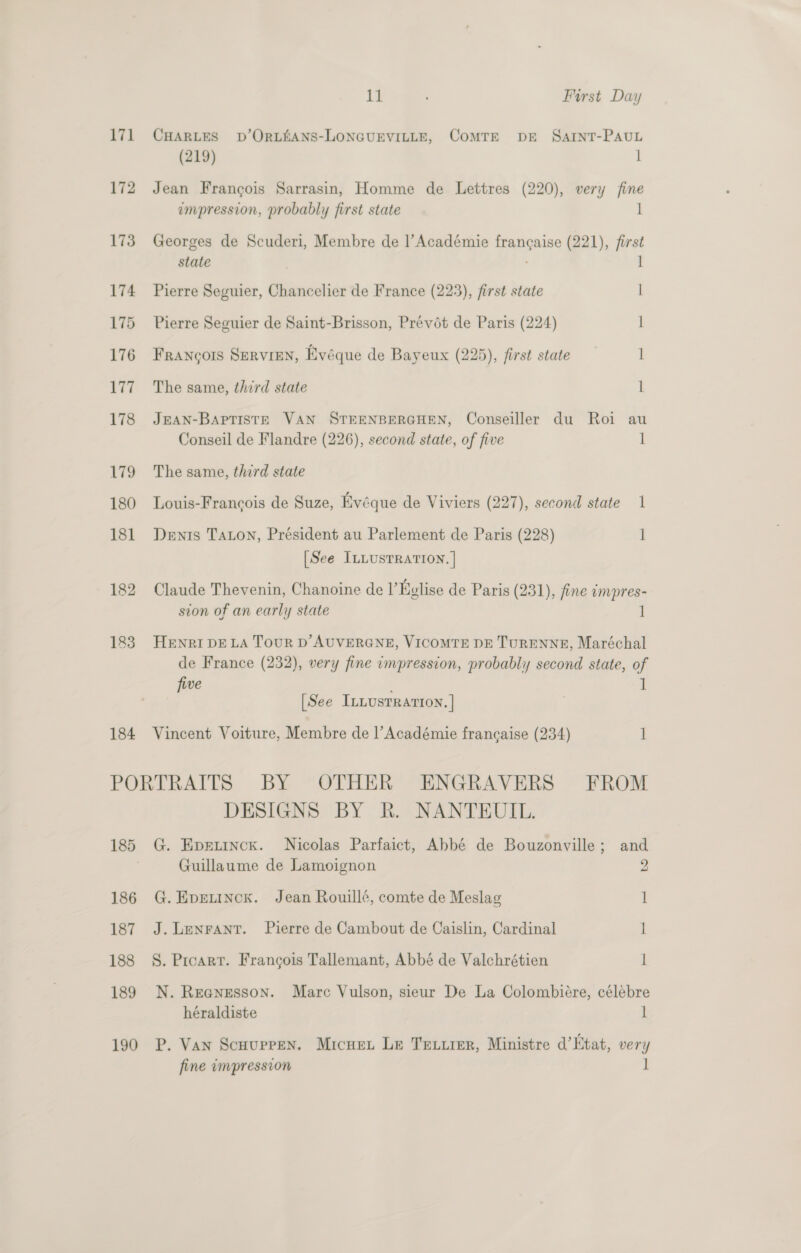 171 CHARLES bD’ORLEANS-LONGUEVILLE, CoMTE DE SarntT-PAauL (219) 1 172 Jean Francois Sarrasin, Homme de Lettres (220), very fine impression, probably first state 1 173 Georges de Scuderi, Membre de l’ Académie penises 221), abe state 174 Pierre Seguier, Chancelier de France (223), first state | 175 Pierre Seguier de Saint-Brisson, Prévét de Paris (224) 1 176 Francois Servren, Evéque de Bayeux (225), first state 1 177 The same, third state l 178 JEAN-BAPTISTE VAN STEENBERGHEN, Conseiller du Roi au Conseil de Flandre (226), second state, of five 1 179 The same, third state 180 Louis-Francois de Suze, Kyéque de Viviers (227), second state 1 181 Denis Taton, Président au Parlement de Paris (228) 1 [See ILLusTRATION. | 182 Claude Thevenin, Chanoine de I’Kylise de Paris (231), fine impres- sion of an early state 1 183. Henri DELA TouR D’AUVERGNE, VICOMTE DE TURENNE, Maréchal de France (232), very fine impression, probably second state, of five ] [See Innusrrarron. | 184 Vincent Voiture, Membre de l’Académie francaise (234) 1 PORTRAITS BY OTHER ENGRAVERS FROM DESIGNS BY R. NANTEUIL. 185 G. Epetinck. Nicolas Parfaict, Abbé de Bouzonville; and Guillaume de Lamoignon 2 186 G.Epenincx. Jean Rouill¢, comte de Meslag 1 187 J. Lenrant. Pierre de Cambout de Caislin, Cardinal i 188 §S. Prcarr. Francois Tallemant, Abbé de Valchrétien l 189 N. Reanesson. Marc Vulson, sieur De La Colombiére, célébre héraldiste 1 190 P. Van Scuupren. Micuen Le Tetxrer, Ministre d’Ktat, very fine impression 1