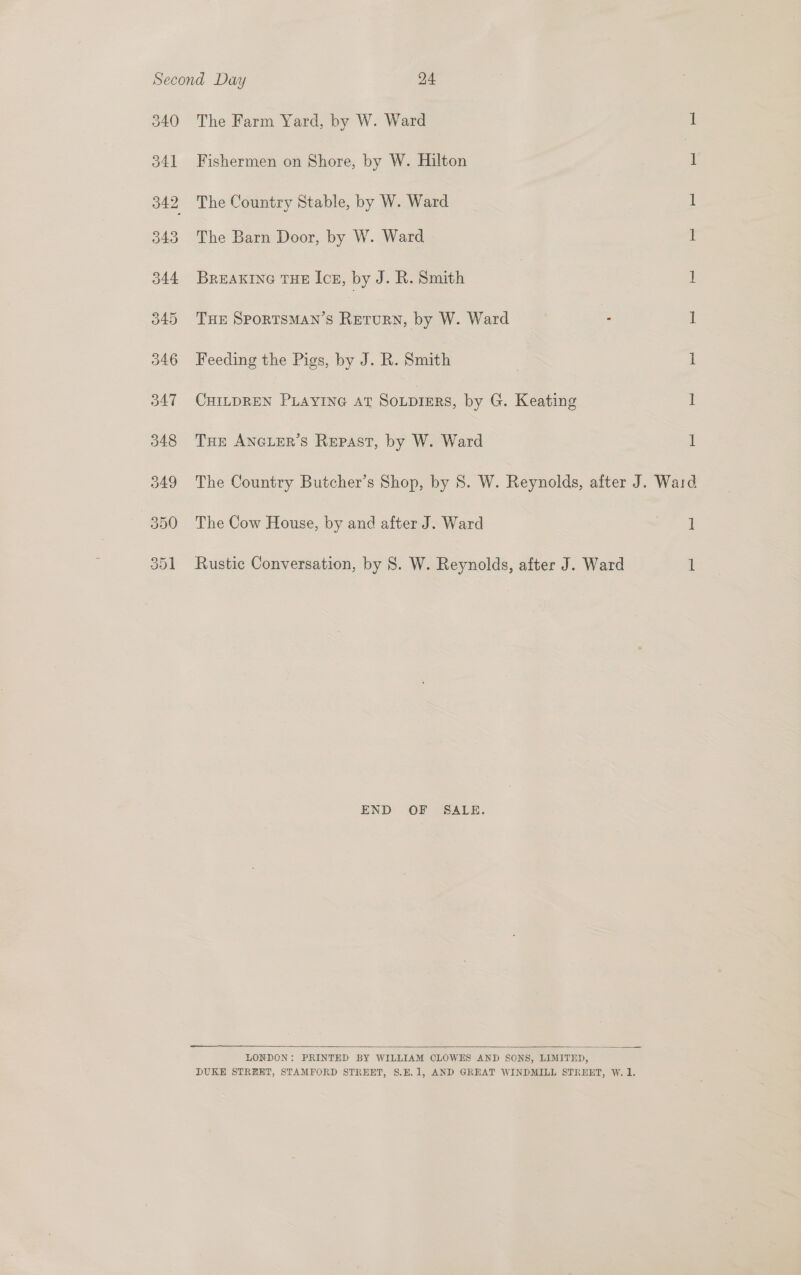 340 The Farm Yard, by W. Ward 1 341 Fishermen on Shore, by W. Hilton 1 342 The Country Stable, by W. Ward 1 343 The Barn Door, by W. Ward 1 344 Breaxine tHE Icz, by J. R. Smith 1 345 THE SPORTSMAN’S Return, by W. Ward . 1 346 Feeding the Pigs, by J. R. Smith | i 347 CHILDREN PLAYING AT SOLDIERS, by G. Keating 1 348 THe ANGLER’S Repast, by W. Ward d 349 The Country Butcher’s Shop, by 8S. W. Reynolds, after J. Ward 350 The Cow House, by and after J. Ward ee 351 Rustic Conversation, by 8. W. Reynolds, after J. Ward 1 END OF SALE.  LONDON: PRINTED BY WILLIAM OLOWES AND SONS, LIMITED, DUKE STREET, STAMFORD STREET, $.H.1, AND GREAT WINDMILL STREET, W. 1.