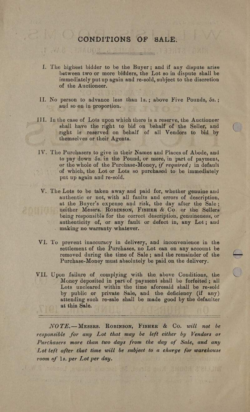 CONDITIONS OF S8ALR.  I. The highest bidder to be the Buyer; and if any dispute arise between two or more bidders, the Lot so in dispute shall be immediately put up again and re-sold, subject to the discretion of the Auctioneer. II. No person to advanon less than 1s.; above Five ec. OS. $ and so-on in proportion. ; IIT. Inthe case of Lots upon which there is a reserve, the Auctioneer shall have the right to bid on behalf of the Seller, and right is reserved on behalf of all Vendors to bid by themselves or their Agents. IV. The Purchasers to give in their Names and Places of Abode, and to pay down 5s. in the Pound, or more, in part of payment, or the whole of the Purchase-Money, if required; in default ‘of which, the Lot or Lots so purchased to be immediately put up again and re-sold. V. The Lots to be taken away and paid for, whether genuine and authentic or not, with all faults and errors of description, at the Buyer’s expense and risk, the day after the Sale; neither Messrs. Roxsinson, FisHer &amp; Co. or the Sellers being responsible for the correct description, genuineness, or authenticity of, or any fault or defect in, any Lot; and making no warranty whatever. VI. ‘lo prevent inaccuracy in delivery, and inconvenience in the settlement of the Purchases, no Lot can on any account be removed during the time of Sale; and the remainder of the Purchase-Money must absolutely be paid on the delivery. VII. Upon failure of complying with the above Conditions, the Money deposited in part of payment shall be forfeited ; all Lots uncleared within the time aforesaid shall be re-sold by public or private Sale, and the deficiency (if any) attending such re-sale shall be made good by the defaulter at this Sale. eR i ———    NOTE.—Messrs. Ropinson, Fisoer &amp; Co. will not be responsible for any Lot that may be left either by Vendors or Purchasers more than two days from the day of Sale, and any ‘Lot left after that time will be subject to a charge for warehouse room of 1s. per Lot per day.