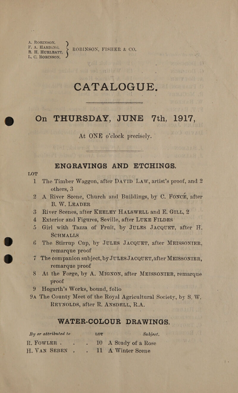 A. ROBINSON, F, A. HARDING, { paprwaan ae 2 R. H. Honteaer ROBINSON, FISHER &amp; CO. L, C. ROBINSON, CATALOGUE.  On THURSDAY, JUNE 7th, 1917, At ONE o’clock precisely. ———E—eEe—EeE—E—————————E———————————— SE ENGRAVINGS AND ETCHINGS. LOT 1 The Timber Waggon, after DAVID LAW, artist’s proof, and 2 others, 3 2 &lt;A River Scene, Church and Buildings, by C. FONCE, after B. W. LEADER nt 3 River Scenes, after KEELEY HALSWELL and E. GIut, 2 4 Exterior and Figures, Seville, after LUKE FILDES 5 Girl with Tazza of Fruit, by JULES JACQUET, after H. SCHMALLS | 6 The Stirrup Cup, by JULES JACQUET, after MEISSONTER, remarque proof 7 The companion subject, by JULES JACQUET, after MEISSONIER, remarque proof 8 At the Forge, by A. MIGNON, after MEISSONIER, remarque proof 9 Hogarth’s Works, bound, folio | 9a The County Meet of the Royal Agricultural Society, by S. W. REYNOLDS, after R. ANSDELL, R.A. WATER-COLOUR DRAWINGS. By or attributed to LOT Subject. R. FOWLER . ; . 10 A Study of a Rose H. VAN SEBEN , . idl A Winter Scene