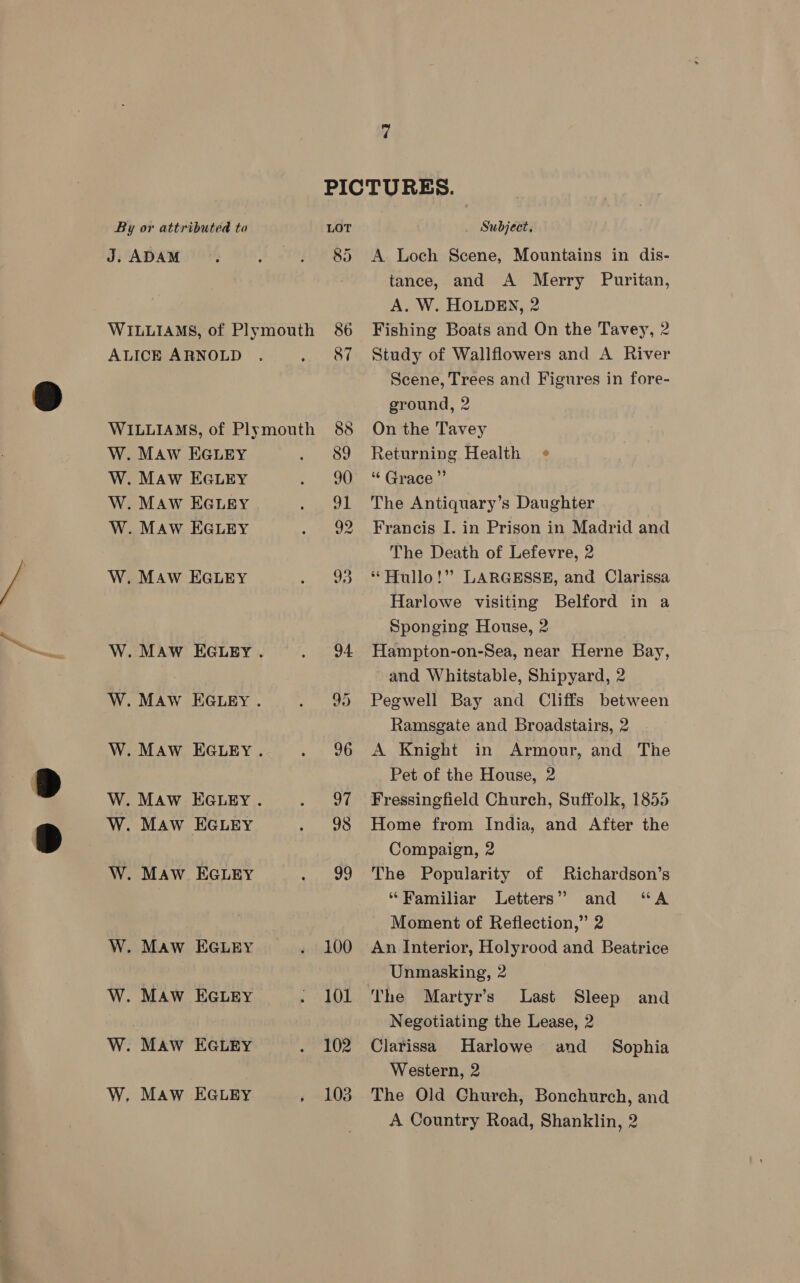 PICTURES. By or attributed to LOT _ Subject. J. ADAM. . . 85 A Loch Scene, Mountains in dis- WILLIAMS, of Plymouth 86 ALICE ARNOLD . bate WILLIAMS, of Plymouth 88 W. Maw EGLEY as, W. Maw EGLEY » 90 W. MAW EGLEY PAE W. Maw EGLEY Wer, SF W. MAw EGLEY i W. MAW EGLEY . < BEA W. Maw EGugy. . 95 W. MAw EGLEY .. . 8 ae W. MAw EGLEY. see W. MAW EGLEY souuG W. Maw. EGLEY . 99 W. Maw EGLEY . 100 W. MAw EGLEY . 101 W. Maw EGLEY arava W, Maw EGLEY , LOB tance, and A Merry Puritan, A. W. HOLDEN, 2 Fishing Boats and On the Tavey, 2 Study of Wallflowers and A River Scene, Trees and Figures in fore- ground, 2 On the Tavey Returning Health “ Grace ”’ The Antiquary’s Daughter Francis I. in Prison in Madrid and The Death of Lefevre, 2 * Hullo!” LARGESSE, and Clarissa Harlowe visiting Belford in a Sponging House, 2 , Hampton-on-Sea, near Herne Bay, and Whitstable, Shipyard, 2 Pegwell Bay and Cliffs between Ramsgate and Broadstairs, 2 A Knight in Armour, and The Pet of the House, 2 Fressingfield Church, Suffolk, 1855 Home from India, and After the Compaign, 2 The Popularity of Richardson’s “Familiar Letters” and “A Moment of Reflection,” 2 An Interior, Holyrood and Beatrice Unmasking, 2 The Martyr’s Last Sleep and Negotiating the Lease, 2 Clarissa Harlowe and _ Sophia Western, 2 The Old Church, Bonchurch, and A Country Road, Shanklin, 2
