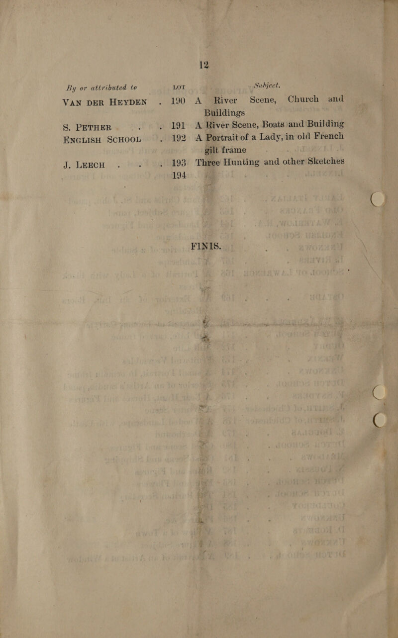 VAN DER HEYDEN S. PETHER ENGLISH SCHOOL J. LEECH 190 191 192 193 194 12 . Subject, A River Scene, Church and Buildings A River Scene, Boats and Building A Portrait of a Lady, in old French gilt frame Three Hunting and other Sketches FINIS.
