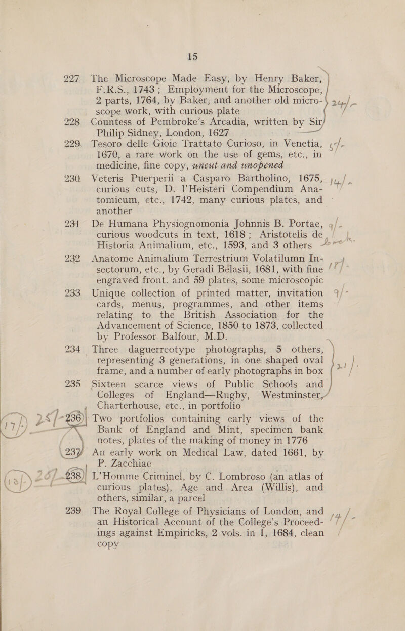 ——————— _______—_—_eOw 227 The Microscope Made Easy, by Henry Baker, | F.R.S., 1743 ; Employment for the Microscope, | | 2 parts, 1764, by Baker, and another old micro- 2¢/ scope work, with curious plate ( 228 Countess of Pembroke’s Arcadia, written by Sir, Philip Sidney, London, 1627 pee 229. Tesoro delle Gioie Trattato Curioso, in Venetia _ d. 1670, a rare work on the use of gems, etc., medicine, fine copy, uncut and unopened 230 Veteris Puerperii a Casparo Bartholino, 1675, curious cuts, D. lHeisteri Compendium Ana- tomicum, etc., 1742, many curious plates, and another 231 De Humana Physiognomonia Johnnis B. Portae, o/. curious woodcuts in text, 1618; Aristotelis de, |, Historia Animalium, etc., 1593, and 3 others -°** ~ 232 Anatome Animalium Terrestrium Volatilumn In- _ sectorum, etc., by Geradi Belasii, 1681, with fine ‘‘ / engraved front. and 59 plates, some microscopic 233 Unique collection of printed matter, invitation cards, menus, programmes, and other items relating to the British Association for the Advancement of Science, 1850 to 1873, collected by Professor Balfour, M.D. 234 Three daguerreotype photographs, 5. others, representing 3 generations, in one shaped oval frame, and a number of early photographs in box [ 235 Sixteen scarce views of Public Schools and Colleges of England—Rugby, Westminster,” , 4 Charterhouse, etc., in portfolio . ST pas ~%36)|: Two portfolios aontainihe early views of the i “Bank of England and Mint, specimen bank \ notes, plates of the making of money in 1776 237) An early work on Medical Law, dated 1661, by mer P. Zacchiae ..£38)| L’Homme Criminel, by C. Lombroso (an atlas of —* curious plates), Age and Area (Willis), and others, similar, a parcel 239 The Royal College of Physicians of London, and ,,, / an Historical Account of the College’s Proceed- ‘ f 8 ings against Empiricks, 2 vols. in 1, 1684, clean / CcOpy f by/ Pope} nm Res Ns ~ : pee