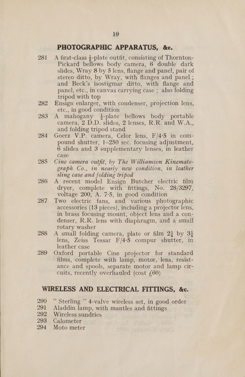  2 eee ee 281 288 289 19 PHOTOGRAPHIC APPARATUS, &amp;c. A first-class $-plate outfit, consisting of Thornton- Pickard bellows body camera, 6 double dark slides, Wray 8 by 5 lens, flange and panel, pair of stereo ditto, by Wray, with flanges and panel ; and Beck’s isostigmar ditto, with flange and panel, etc., in canvas carrying case ; also folding tripod with top Ensign enlarger, with condenser, projection lens, etc., in good condition A mahogany $-plate bellows body portable camera, 2 D.D. slides, 2 lenses, R.R. and W.A., and folding tripod stand | Goerz V.P. camera, Celor lens, F/4-5 in com- pound shutter, 1-250 sec. focusing adjustment, 6 slides and 3 supplementary lenses, in leather case Cine camera outfit, by The Wilamson Kinemato- graph Co., 1n nearly new condition, im leather sling case and folding tripod A recent model Ensign Butcher electric film dryer, complete with fittings, No. 28/3297, voltage 200, A. 7:5, in good condition Two electric fans, and various photographic accessories (13 pieces), including a projector lens, in brass focusing mount, object lens and a con- denser, R.R. lens with diaphragm, and a small rotary washer A small folding camera, plate or film 2} by 3} lens, Zeiss Tessar F/4:5 compur shutter, in leather case Oxford portable Cine projector for standard films, complete with lamp, motor, lens, resist- ance and spools, separate motor and lamp cir- cuits, recently overhauled (cost £60) 290 291 292 293 294 ‘ Sterling ”’ 4-valve wireless set, in good order Aladdin lamp, with mantles and fittings Wireless sundries Calometer . Moto meter