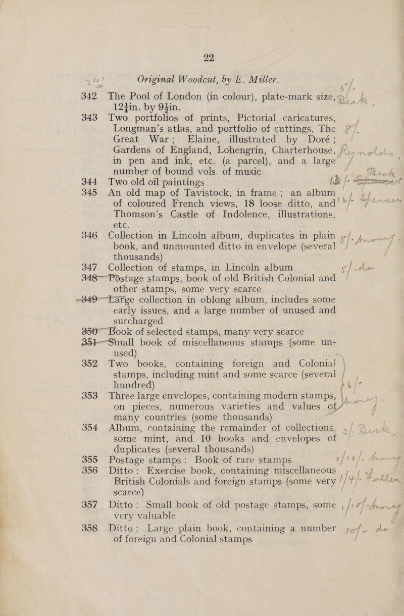 343 344 345 346 347 22 Original Woodcut, by E. Miller. The Pool of London (in colour), plate-mark size,’ 12hin. by 94in. ; Two portfolios of prints, Pictorial caricatures, | Longman’s atlas, and portfolio of cuttings, The (7). Great War; Elaine, illustrated by Doré; _ Gardens of England, Lohengrin, Charterhouse, /¥,.,, in pen and ink, etc. (a parcel), and a large number of bound vols. of music  Ne tete Two old oil paintings he © Sef An old map of Tavistock, in frame; an album. a. of coloured French views, 18 loose ditto, and! ' Thomson’s Castle of Indolence, illustrations, etc. Collection in Lincoln album, duplicates in plain -/,,. ow, book, and unmounted ditto in envelope (several J “ thousands) Collection of stamps, in Lincoln album v]} le ad other stamps, some very scarce early issues, and a large number of unused and surcharged 352 353 354 355 356 358 used) Two books, containing foreign and Colonia! | stamps, including mint and some scarce (several /_, hundred) rb |? Three large envelopes, containing modern stamps, |, 4 , on pieces, numerous varieties and values of # re many countries (some thousands) Album, containing the remainder of collections, . some mint, and 10 books and envelopes of — duplicates (several thousands) Postage stamps: Book of rare stamps j Ditto: Exercise book, containing miscellaneous I British Colonials and foreign stamps (some vel scarce) Ditto: Small book of old postage stamps, some , /; oh frag very valuable eee f Ditto: Large plain book, containing a number Me eg of foreign and Colonial stamps egy eh ~_t Y PZ tL As