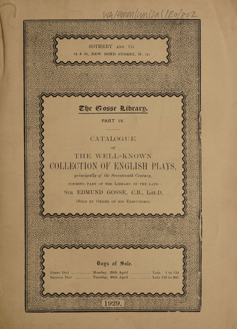 7 or            APA PRIUS AT RS AAT LAAT PUA bi ard DL ANID AANIPUAAY &gt; SOWA AAS NOAA UK TS TMS I pl ee epee INE ZIYI NSAI WY I IYO TOY, Boe 38 Z fee cf NMOBNE He X, a, A fed hes XFc3 (hays on aay | SPUSASASIS TE SRT eT eT ERS SZ PNR A brs Wey, kas iy PI LAAT Bye AONE ISS ~ GE SIANS wake ETA KEWEES . H ARNIS vey 7 \ rain N t A 2 Serle ISS SOTHEBY aAnp Co AGA AALS ee = LING ES Pi z 1 &gt; LAER NSM BoA SAR ~ . Or i rey ype } 4, x cy 4 UE ISS 34 &amp; 35, NEW BOND STRERKT, W. (1) DANA NA LASIX AR PRSDA SC: LORS ES TREVALAA ROS AVI ANL LIVI SS XS NEM, s \ RSX2 ~“/ big) ~ PoSPery Set SS] 2. PE SAECLGS . = = ~ y = ARE Ss WS RON SR Ga S$: SRI. Lad LA LSS PLS IES ES LS LINO ERAN ERIN IT NAF SASSER NES SIND Cg: NIG NS LSTA NALS NIT NAT MAT ANAT EN SNA VENT ANAT ONE TONE SND TRS NSAI TON TN TOS STOO TOSCO TT TOSI OT RAT IE hex ar d- Se ape Ep OP ~~ RS A Se tm Lae To = ‘i PR a RE CP Fa NA ass on SRD REO RS SRS FIDFES RODEO ORS REGO ROBES ay SASSRANEE NAO S airy NONI MeN SENS NEMS NEN CUR Beas VON UR INEL Coa LSTA AA ZALS oN RN REN IN TON NN NPN RENN PN PINE PN PANTER OPN PON URES PAY PALES 7: TST nf = Coe lS Sent gg AL ol Nl lm Fd Fm NG OW nt ~ TAY fm NT NN we SRD IO RES ROS RES ROSS RES EST EG ES PPO IROL AS ORAS YSIS SSN x SN \ XN WON N VOSS VY « PPS LNS INN NSN EIN STAN TN ASTON EIEN PON SPN N SEIN ENP IN TN SEEN NANNIES Pie) yt eee PS Fg Fee ET Te, F &gt; Fn NS 17 LK VS: i a PEO LINDON INNA ISN TIN NDA ONIN INN ININ TS ENN TLS TINT ANS NINN GENIN NT INN INN DIAM SAC C Ae K 4 AR PE pS 7 # tf ra cf RS SLE SELENE VIM EOE MIE LYS (LPS (JZ IE, SPE GL YS £ Sis MCSE TEE eTEeTEES irks eritparta eri isin epezaee CR rhea USP TRaNCES hes pe &lt;\F The Gosse Library. PART IV. CALAGLOG WE OF Gaede WE lad N O Wa COLLECTION OF ENGLISH PLAYS, principally of the Seventeenth Century, FORMING PART OF THE LIBRARY OF THE LATE Sirk EDMUND GOSSEH, C.B., Litt.D. (SoLpD BY ORDER OF HIS Execu rors). ZY NI AYN A sI \ 4 a 4. vars ity way NN ea, Niro, See NT PAYSAY I PAYPAL A Pa ft, Dy eT wa Be \ sleeie «= Fresr Day ............... Monday, 29th April ............... Lots 1 to. 154 SECOND. DAY ~j.5:1..:2.. Luesday, 30th April... 20.60... Lots-155 to 305 NI Sz ag Nd) S te Dar &lt;! a ee ep. t . ~ ~ &lt; Oe ee ee ro ‘ x. i Pan é D é 7 ; &gt; = 7 me “A. S BENEATH VENTS: 1929 Aone — ~“ = LSI5y ~/,! =) NSA ’ land sf AN A: v ’ 7 Sek ea BUIGRIUARIREN Ussaitis LAMININ MSALUR ELI LIRR  2 