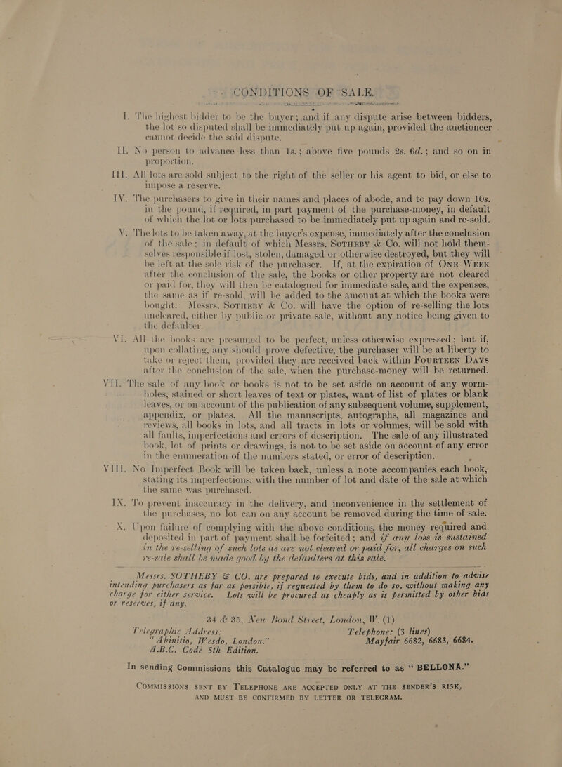 CONDITIONS OF SALE. ws aa aDe &gt; ai args wae ie sso serene rng erst EO at te retry I. The highest bidder to be the buyer; and if any dispute arise between bidders, the lot so disputed shall be immediately put up again, provided the auctioneer . cannot decide the said dispute. Il. No person to advance less than 1s.; above five pounds 2s. Gd. and so on in proportion. LI. All lots are sold subject to the right of the seller or his agent to bid, or else to impose a reserve. IV. The purchasers to give in their names and places of abode, and to pay down 10s. in the pound, if required, in part payment of the purchase-money, in default of which the lot or lots purchased to be immediately put up again and re-sold. V. The lots to be taken away, at the buyer’s expense, immediately after the conclusion of the sale; in default of which Messrs. SornEBy &amp; Co. will not hold them- selves responsible if lost, stolen, damaged or otherwise destroyed, but they will be left at the sole risk of the purchaser. If, at the expiration of ONE WEEK after the conclusion of the sale, the books or other property are not cleared or paid for, they will then be catalogued for immediate sale, and the expenses, the same as if re-sold, will be added to the amount at which the books were bought. Messrs. Sormesy &amp; Co. will have the option of re-selling the lots uncleared, either by public or private sale, without any notice being given to the defaulter. VI. All the books are presumed to be perfect, unless otherwise expressed ; but if, upon collating, any should prove defective, the purchaser will be at liberty to take or reject them, provided they are received back within FourTEEN Days after the conclusion of the sale, when the purchase-money will be returned. VIL. The sale of any book or books is not to be set aside on account of any worm- holes, stained or short leaves of text or plates, want of list of plates or blank leaves, or on account of the publication of any subsequent volume, supplement, appendix, or plates. All the manuscripts, autographs, all magazines and eviews, all books in lots, and all tracts in lots or volumes, will be sold with all faults, unperfections and errors of description. The sale of any illustrated book, lot of prints or drawings, is not to be set aside on account of any error in the enumeration of the numbers stated, or error of description. F VIII. No Imperfect Book will be taken back, unless a note accompanies each book, stating its imperfections, with the number of lot and date of the sale at which the same was purchased. IX. 'l'o prevent inaccuracy in the delivery, and inconvenience in the settlement of the purchases, no lot can on any account be removed during the time of sale. X. Upon failure of complying with the above conditions, the money required and deposited in part of payment shall be forfeited ; and uf any loss is sustained in the ve-selling of such lots as are not cleared or paid for, all charges on such re-sale shall be made good by the defautters at this sale. Messrs. SOTHEBY &amp; CO. are prepared to execute ‘bids, and in addition to advise intending purchasers as far as possible, if requested by them to do so, without making any charge for either service. Lots will be procured as cheaply as is permitted by other bids or reserves, if any.  34 &amp; 35, New Bond Street, London, W. (1) Telegraphic Address: Telephone: (3 lines) “ Abinitio, Wesdo, London.” Mayfair 6682, 6683, 6684. A.B.C. Code 5th Edition. In sending Commissions this Catalogue may be referred to as “‘ BELLONA.” COMMISSIONS SENT BY TELEPHONE ARE ACCEPTED ONLY AT THE SENDER’S RISK, AND MUST BE CONFIRMED BY LETTER OR TELEGRAM.