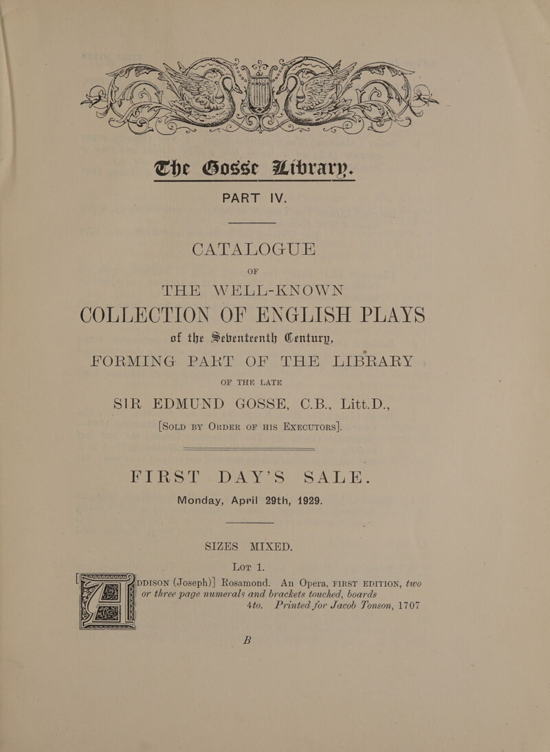  PART IV. CATALOGUE THE WELL-KNOWN COLLECTION OF ENGLISH PLAYS of the Sebenteenth Century, FORMING PART OF THE LIBRARY OF THE LATE SIR EDMUND GOSSE, C.B., Litt.D., [SotD By OrpDER oF HIS Execurors].   FIRST DAY’S SALE. Monday, April 29th, 1929. SIZES MIXED. Lor 1. ) DDISON (Joseph)] Rosamond. An Opera, FIRST EDITION, tao or three page numerals and brackets touched, boards 4to. Printed for Jacob Tonson, 1707  B