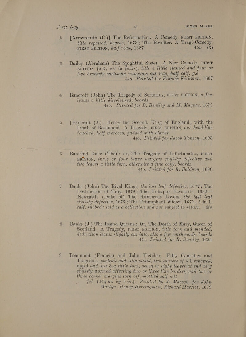 First Duy ) SIZES MIXEK 2 [Arrowsmith (C.)] The Reformation. A Comedy, FIRST EDITION, title repaired, boards, 1673; The Revolter. A Tragi-Comedy, FIRST EDITION, half roan, 1687 Ato. (2) 3 Bailey (Abraham) The Spightful Sister. A New Comedy, FIRST EDITION (A2; B-I in fours), title a little stained and four or five brackets enclosing numerals cut into, half calf, g.e. Ato. Printed for Francis Kirkman, 1667 4 Bancroft (John) The Tragedy of Sertorius, FIRST EDITION, @ few leaves a little discoloured, boards Ato. Printed for Rk. Bentley and M. Magnes, 1679 [Bancroft (J.)] Henry the Second, King of England; with the Death of Rosamond. A Tragedy, FIRST EDITION, one head-line touched, half morocco, padded with blanks Ato. Printed for Jacob Tonson, 1693 Cr 6 Banish’d Duke (The): or, The Tragedy of Infortunatus, FIRST EDition, three or four lower margins slightly defective and two leaves a little torn, otherwise a fine copy, boards Ato. Printed for kh. Baldwin, 1690 ~2 Banks (John) The Rival Kings, the last leaf defectwe, 1677; The Destruction of Troy, 1679; The Unhappy Favourite, 1682— Newcastle (Duke of) The Humorous Lovers, the last leaf slightly defective, 1677; The Triumphant Widow, 1677; 5 in 1, calf, rubbed; sold as a collection and not subject to return Ato 8 Banks (J.) The Island Queens: Or, The Death of Mary, Queen of Scotland. A Tragedy, FIRST EDITION, title torn and mended, dedication leaves slightly cut wnto, also a few catchwords, boards 4to. Printed for R. Bentley, 1684 9 Beaumont (Francis) and John Fletcher. Fifty Comedies and Tragedies, portrait and title inlaid, two corners of A1 renewed, Ppp 4 and xxx 3 a little torn, seven or eight leaves at end very slightly wormed affecting two or three line borders, and. two or three corner margins torn off, mottled calf gilt fol. (14$in. by 9in.). Printed by J. Macock, for John Martyn, Henry Herringman, Richard Marriot, 1679