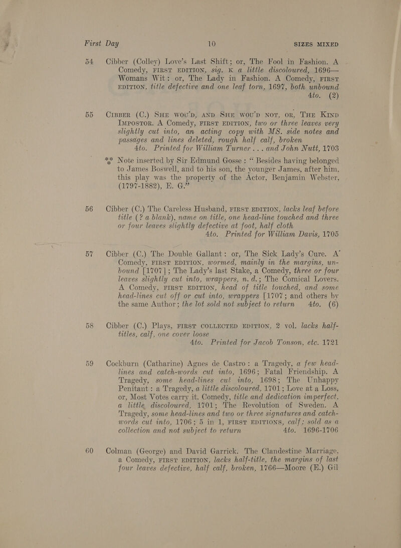 54 Cibber (Colley) Love’s Last Shift; or, The Fool in Fashion. A Comedy, FIRST EDITION, sig. K a little discoloured, 1696— Womans Wit: or, The Lady in Fashion. A Comedy, First EDITION, title defective and one leaf torn, 1697, both unbound 4to. (2) 55 Crspper (C.) SHE wou’D, AND SHE wou’D NoT, or, THE KIND Impostor. A Comedy, FIRST EDITION, two or three leaves very slightly cut mto, an acting copy with MS. side notes and passages and lines deleted, rough half calf, broken 4to. Printed for Wilham Turner... and John Nutt, 1703 ** Note inserted by Sir Edmund Gosse : “ Besides having belonged to James Boswell, and to his son, the younger James, after him, this play was the property of the Actor, Benjamin Webster, (1797-1882), H. G.” 56 Cibber (C.) The Careless Husband, First EDITION, lacks leaf before title (? a blank), name on title, one head-line touched and three or four leaves slightly defective at foot, half cloth 4to. Printed for Wiliam Davis, 1705 5% Cibber (C.) The Double Gallant: or, The Sick Lady’s Cure. A’ Comedy, FIRST EDITION, wormed, mainly wm the margins, un- bound [1707|; The Lady’s last Stake, a Comedy, three or four leaves slightly cut into, wrappers, n.d.; The Comical Lovers. A Comedy, FIRST EDITION, head of title touched, and some head-lines cut off or cut into, wrappers [1707; and others by the same Author; the lot sold not subject to return to. (6) 58 Cibber (C.) Plays, FIRST COLLECTED EDITION, 2 vol. lacks half- titles, calf, one cover loose 4to. Printed for Jacob Tonson, etc. 1721 59 Cockburn (Catharine) Agnes de Castro: a Tragedy, a few head- lines and catch-words cut wmto, 1696; Fatal Friendship. A Tragedy, some head-lines cut tmto, 1698; The Unhappy Penitant : a Tragedy, a little discoloured, 1701; Love at a Loss, or, Most Votes carry it. Comedy, title and dedication imperfect, a little discoloured, 1701; The Revolution of Sweden. A Tragedy, some head-lines and two or three signatures and catch- words cut into, 1706; 5 in 1, FIRST EDITIONS, calf; sold as a collection and not subject to return Ato. 1696-1706 60 Colman (George) and David Garrick. The Clandestine Marriage, a Comedy, FIRST EDITION, lacks half-title, the margins of last four leaves defective, half calf, broken, 1766—Moore (H.) Gil