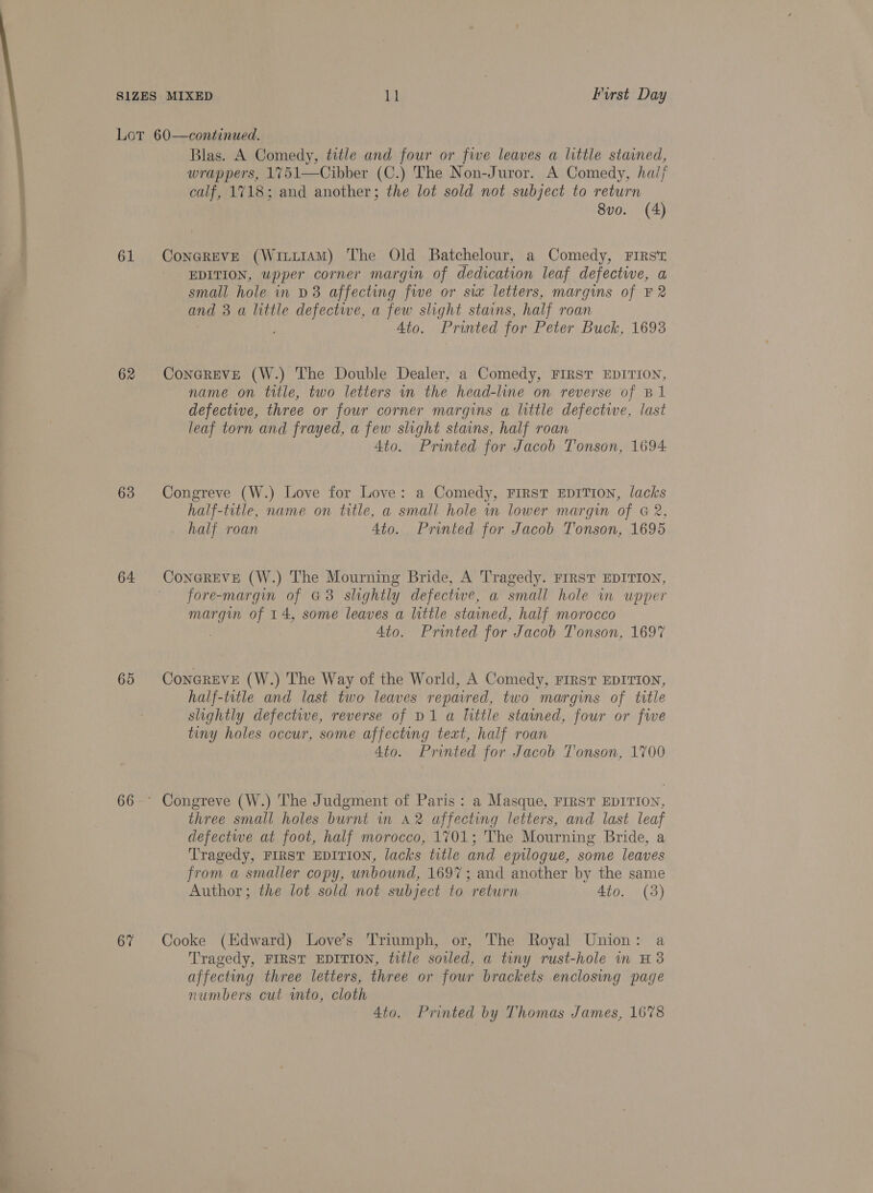 &gt; ye 61 62 63 64 65 67 Blas. A Comedy, title and four or five leaves a little stained, wrappers, 1751—Cibber (C.) The Non-Juror. A Comedy, hai/ calf, 1718; and another; the lot sold not subject to return 8vo. (4) ConGREVE (WiuuIAM) The Old Batchelour, a Comedy, First EDITION, upper corner margin of dedication leaf defectwe, a small hole in D8 affecting five or sia letters, margins of F2 and 3 a little defective, a few slight stains, half roan Ato. Printed for Peter Buck, 1693 ConGREvE (W.) The Double Dealer, a Comedy, FirsT EDITION, name on title, two letters wn the head-line on reverse of B1 defective, three or four corner margins a little defective, last leaf torn and frayed, a few slight stains, half roan 4to. Printed for Jacob Tonson, 1694 Congreve (W.) Love for Love: a Comedy, FIRST EDITION, lacks half-title, name on title, a small hole im lower margin of &amp; 2, half roan 4to. Printed for Jacob Tonson, 1695 ConGREVE (W.) The Mourning Bride, A Tragedy. FIRST EDITION, fore-margin of G3 slightly defectwe, a small hole im upper margin of 14, some leaves a little stained, half morocco . 4to. Printed for Jacob Tonson, 1697 CoNGREVE (W.) The Way of the World, A Comedy, FIRST EDITION, half-title and last two leaves reparred, two margins of title slightly defective, reverse of D1 a little stained, four or five tiny holes occur, some affecting text, half roan 4to. Printed for Jacob Tonson, 1700 Congreve (W.) The Judgment of Paris: a Masque, FIRST EDITION, three small holes burnt in 42 affecting letters, and last leaf defectwe at foot, half morocco, 1701; The Mourning Bride, a Tragedy, FIRST EDITION, lacks title and epilogue, some leaves from a smaller copy, unbound, 1697; and another by the same Author; the lot sold not subject to return 4to. (3) Cooke (Hdward) Love’s Triumph, or, The Royal Union: a Tragedy, FIRST EDITION, title soiled, a tiny rust-hole in H3 affecting three letters, three or four brackets enclosing page numbers cut into, cloth 4to. Printed by Thomas James, 1678