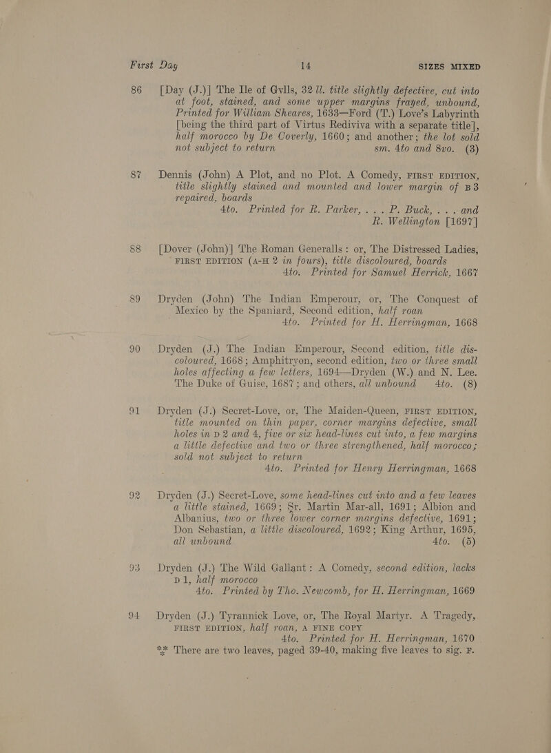 86 [Day (J.)] The Ile of Gvlls, 32 1. title slightly defective, cut into at foot, stained, and some upper margins frayed, unbound, Printed for William Sheares, 1633—Ford (T.) Love’s Labyrinth [being the third part of Virtus Rediviva with a separate title], half morocco by De Coverly, 1660; and another; the lot sold not subject to return sm. 4to and 8vo. (38) 87% Dennis (John) A Plot, and no Plot. A Comedy, First EDITION, title slightly stained and mounted and lower margin of B8 repaired, boards Ato. Printed Tork Parker, &lt;a) sus Bull, . sand f. Wellington [1697 | §8 [Dover (John)| The Roman Generalls: or, The Distressed Ladies, FIRST EDITION (A-H 2 in fours), title discoloured, boards 4to. Printed for Samuel Herrick, 1667 89 Dryden (John) The Indian Kmperour, or, The Conquest of Mexico by the Spaniard, Second edition, half roan | 4to. Printed for H. Herringman, 1668 90 Dryden (J.) The Indian Emperour, Second edition, title dis- coloured, 1668; Amphitryon, second edition, two or three small holes affecting a few letters, 1694—-Dryden (W.) and N. Lee. The Duke of Guise, 1687; and others, all unbound 4to. (8)  91 Dryden (J.) Secret-Love, or, The Maiden-Queen, FIRST EDITION, title mounted on thin paper, corner margins defective, small holes in D 2 and 4, five or siz head-lines cut into, a few margins a little defectwe and two or three strengthened, half morocco; sold not subject to return Ato. Printed for Henry Herringman, 1668 92 Dryden (J.) Secret-Love, some head-lines cut into and a few leaves a little stained, 1669; Sr. Martin Mar-all, 1691; Albion and Albanius, two or three lower corner margins defective, 1691; Don Sebastian, a little discoloured, 1692; King Arthur, 1695, all unbound 4to. (5) 93 Dryden (J.) The Wild Gallant: A Comedy, second edition, lacks D1, half morocco 4to. Printed by Tho. Newcomb, for H. Herringman, 1669 94 Dryden (J.) Tyrannick Love, or, The Royal Martyr. A Tragedy, FIRST EDITION, half roan, A FINE COPY 4to. Printed for H. Herringman, 1670 ** There are two leaves, paged 39-40, making five leaves to sig. F.