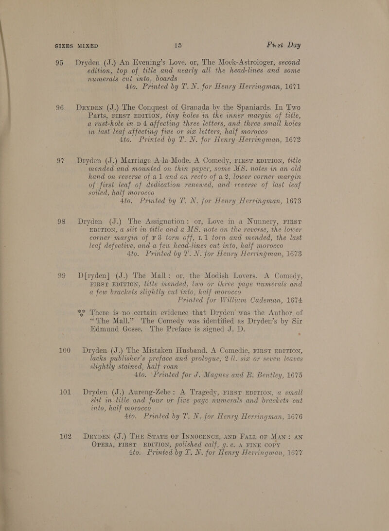  95 Dryden (J.) An Evening’s Love. or, The Mock-Astrologer, second edition, top of title and nearly all the head-lines and some numerals cut into, boards 96 DrypeENn (J.) The Conquest of Granada by the Spaniards. In Two Parts, FIRST EDITION, tiny holes in the inner margin of title, a rust-hole in D 4 affecting three letters, and three small holes in last leaf affecting fwe or six letters, half morocco 97 Dryden (J.) Marriage A-la-Mode. A Comedy, FIRST EDITION, title mended and mounted on thin paper, some MS. notes in an old hand on reverse of a1 and on recto of a2, lower corner margin of first leaf of dedication renewed, and reverse of last leaf soiled, half morocco 98 Dryden (J.) The Assignation: or, Love in a Nunnery, FIRST EDITION, a slit in title and a MS. note on the reverse, the lower corner margin of F3 torn off, L1 torn and mended, the last leaf defective, and a few head-lines cut into, half morocco 99 Dryden] (J.) The Mall: or, the Modish Lovers. A Comedy, . FIRST EDITION, title mended, two or three page numerals and a few brackets slightly cut into, half morocco Printed for William Cademan, 1674 ** There is no certain evidence that Dryden was the Author of “The Mall.” ‘The Comedy was identified as Dryden’s by Sir Kdmund Gosse. The Preface is signed J. D. 100 Dryden (J.) The Mistaken Husband. A Comedie, FIRST EDITION, lacks publisher's preface and prologue, 2 ll. six or seven leaves slightly stained, half roan 101 Dryden (J.) Aureng-Zebe: A Tragedy, FIRST EDITION, a small sht in title and four or five page numerals and brackets cut into, half morocco 102 Drypen (J.) THE STATE OF INNOCENCE, AND Fatt oF Man: AN OPERA, FIRST EDITION, polished calf, g. e€. A FINE COPY 4to. Printed by T. N. for Henry Herringman, 1677