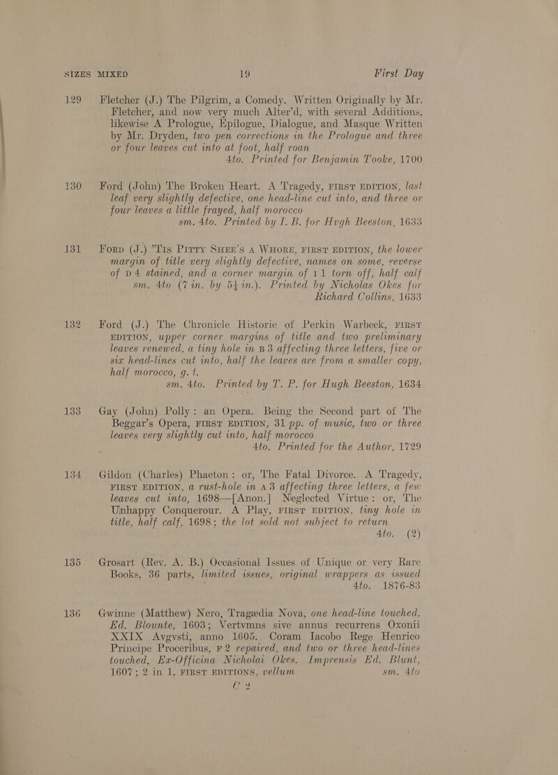 129 130 131 135 136 Fletcher (J.) The Pilgrim, a Comedy. Written Originally by Mr. Fletcher, and now very much Alter’d, with several Additions, likewise A Prologue, Epilogue, Dialogue, and Masque Written by Mr. Dryden, two pen corrections in the Prologue and three or four leaves cut into at foot, half roan 4to. Printed for Benjamin Tooke, 1700 Ford (John) The Broken Heart. A Tragedy, FIRST EDITION, last leaf very slightly defective, one head-line cut into, and three or four leaves a little frayed, half morocco sm. 4to. Printed by I. B. for Hugh Beeston, 1633 Forp (J.) “Lis Pirry SHEE’s A WHORE, FIRST EDITION, the lower margin of title very slightly defective, names on some, reverse of p4 stained, and a corner margin of 11 torn off, half calf sm. 4to (Vin. by 541in.). Printed by Nicholas Okes for Richard Collins, 1633 Ford (J.) The Chronicle Historie of Perkin Warbeck, First EDITION, upper corner margins of title and two preliminary leaves renewed, a tiny hole in B3 affecting three letters, fwe or six head-lines cut into, half the leaves are from a smaller copy, half morocco, q. t. sm. 4to. Printed by T. P. for Hugh Beeston, 1634 Gay (John) Polly: an Opera. Being the Second part of The Beggar’s Opera, FIRST EDITION, 31 pp. of music, two or three leaves very slightly cut into, half morocco 4to. Printed for the Author, 1729 Gildon (Charles) Phaeton: or, The Fatal Divorce. A Tragedy, FIRST EDITION, a rust-hole in a3 affecting three letters, a few leaves cut wmto, 1698—[Anon.| Neglected Virtue: or, The Unhappy Conquerour. A Play, FIRST EDITION, tiny hole in title, half calf, 1698; the lot sold not subject to return 4to. (2) Grosart (Rev. A. B.) Occasional Issues of Unique or very Rare Books, 36 parts, limited issues, original wrappers as issued 4to. 1876-83 Gwinne (Matthew) Nero, Tragedia Nova, one head-line touched, Ed. Blownte, 1603; Vertvmns sive annus recurrens Oxonil XXIX Avegvsti, anno 1605. Coram Iacobo Rege Henrico Principe Proceribus, F 2 repawred, and two or three head-lines touched, Ex-Officina Nicholai Okes. Imprensis Ed. Blunt, 1607 ; 2 in 1, FIRST EDITIONS, vellum sm. 4to Cee
