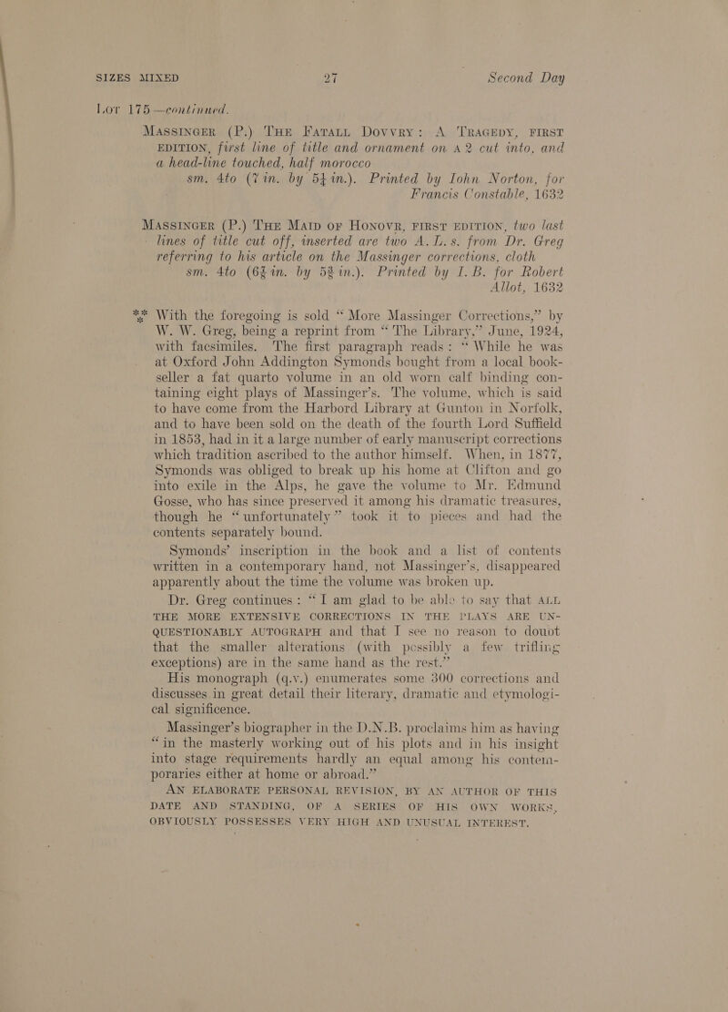 Lor 175 —continued. MAsSsINGER (P.) THe Faratt Dovvry: A i a FIRST EDITION, first line of title and ornament on A2 cut into, and a head-line touched, half morocco sm. 4to (7m. by 541m.). Printed by Iohn Norton, for Francis Constable, 1632 Massincer (P.) THe Matp or Honovr, First EprtTion, two last lines of title cut off, inserted are two A. L.s. from Dr. Greg referring to his article on the Massinger corrections, cloth sm. 4to (6g. by 5% %n.). Printed by I. B. for Robert Allot, 1632 % With the foregoing is sold “ More Massinger Corrections,” by W. W. Greg, being a reprint from “ The Library,” June, 1924, with facsimiles. he first paragraph reads: ‘ While he was at Oxford John Addington Symonds bought from a local book- seller a fat quarto volume in an old worn calf binding con- taining eight plays of Massinger’s. The volume, which is said to have come from the Harbord Library at Gunton in Norfolk, and to have been sold on the death of the fourth Lord Suffield in 1853, had in it a large number of early manuscript corrections which tradition ascribed to the author himself. When, in 1877, Symonds was obliged to break up his home at Clifton and go into exile in the Alps, he gave the volume to Mr. Edmund Gosse, who has since preserved it among his dramatic treasures, though he “unfortunately” took it ‘to pieces and had the contents separately bound. Symonds’ inscription in the book and a list of contents written in a contemporary hand, not Massinger’s, disappeared apparently about the time the volume was broken up. Dr. Greg continues: “I am glad to be able to say that ALL THE MORE EXTENSIVE CORRECTIONS IN THE PLAYS ARE UN- QUESTIONABLY AUTOGRAPH and that I see no reason to doubt that the smaller alterations (with pessibly a few trifling exceptions) are in the same hand as the rest.” His monograph (q.v.) enumerates some 300 corrections and discusses in great detail their literary, dramatic and etymologi- cal significence. Massinger’s biographer in the D.N.B. proclaims him as having “in the masterly working out of his plots and in his insight into stage requirements hardly an equal among his contem- poraries either at home or abroad.” AN ELABORATE PERSONAL REVISION, BY AN AUTHOR OF THIS DATE AND STANDING, OF A SERIES OF HIS OWN WORKS, OBVIOUSLY POSSESSES VERY HIGH AND UNUSUAL INTEREST.