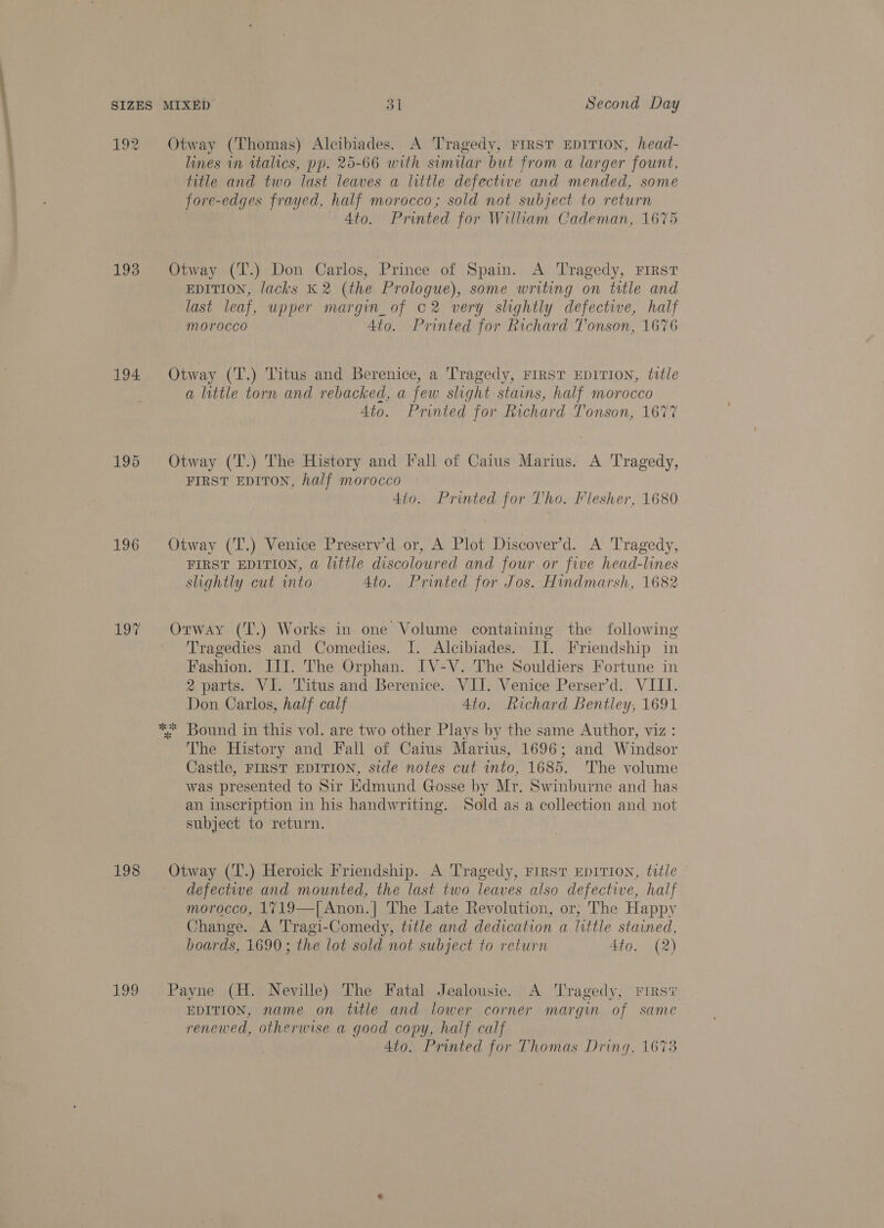 192 193 194. 195 196 17 198 LOG Otway (Thomas) Alcibiades. A Tragedy, First EDITION, head- lines in italics, pp. 25-66 with similar but from a larger fount, title and two last leaves a little defective and mended, some fore-edges frayed, half morocco; sold not subject to return 4to. Printed for William Cademan, 1675 Otway (T'.) Don Carlos, Prince of Spain. A Tragedy, FIRST EDITION, lacks K 2 (the Prologue), some writing on title and last leaf, upper margin_of c2 very slightly defective, half morocco Ato. Printed for Richard Tonson, 1676 Otway (T.) Titus and Berenice, a Tragedy, FIRST EDITION, title a little torn and rebacked, a few slight stains, half morocco 4to. Printed for Richard Tonson, 1677 Otway (T.) The History and [fall of Caius Marius. A Tragedy, FIRST EDITON, half morocco 4to. Printed for Tho. Flesher, 1680 Otway (T.) Venice Preserv’d or, A Plot Discover’d. A Tragedy, FIRST EDITION, @ little discoloured and four or five head-lines slightly cut into 4to. Printed for Jos. Hindmarsh, 1682 Orway (T.) Works in one Volume containing the following ' Tragedies and Comedies. I. Alcibiades. JI. Friendship in Fashion. III. The Orphan. IV-V. The Souldiers Fortune in 2 parts. VI. Titus and Berenice. VII. Venice Perser’d. VIII. Don Carlos, half calf 4to. Richard Bentley, 1691 The History and Fall of Caius Marius, 1696; and Windsor Castle, FIRST EDITION, side notes cut into, 1685. The volume was presented to Sir Kdmund Gosse by Mr. Swinburne and has an inscription in his handwriting. Sold as a collection and not subject to return. Otway (T.) Heroick Friendship. A Tragedy, First EpITION, title defective and mounted, the last two leaves also defective, half morocco, 1719—|[ Anon.| The Late Revolution, or, The Happy Change. A Tragi-Comedy, title and dedication a little stained, boards, 1690; the lot sold not subject to return 4to. (2) Payne (H. Neville) The Fatal Jealousie. A Tragedy, Firs? EDITION, name on title and lower corner margin of same renewed, otherwise a good copy, half calf 4to. Printed for Thomas Dring, 16%3