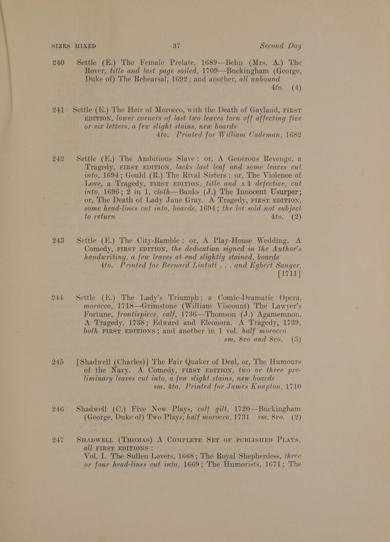 240 241 242 243 244 245 246 Settle (H.) The Female Prelate, 1689—Behn (Mrs. A.) The Rover, title and last page soiled, 1709—Buckingham (George, Duke of) The Rehearsal, 1692; and another, all unbound 4to. (4) Settle (14.) The Heir of Morocco, with the Death of Gayland, First EDITION, lower corners of last two leaves torn off affecting five or six letters, a few slight stains, new boards 4to. Printed for William Cademan, 1682 Settle (i.) The Ambitious Slave: or, A Generous Revenge, a Tragedy, FIRST EDITION, lacks last leaf and some leaves cut ito, 1694; Gould (R.) The Rival Sisters: or, The Violence of Love, a Tragedy, FIRST EDITION, title and a4 defectwe, cut into, 1696; 2 in 1, cloth—Banks (J.) The Innocent Usurper ; or, The Death of Lady Jane Gray. A Tragedy, FIRST EDITION, some head-lines cut into, boards, 1694; the lot sold not subject to return 4to. (2) Settle (i.) The City-Ramble: or, A Play-House Wedding. A Comedy, FIRST EDITION, the dedication signed in the Author's handwriting, a few leaves at. end slightly stained, boards 4to. Printed for Bernard Lintott ... and Egbert Sanger, [1711] Settle (H.) The Ladys Triumph; a Comic-Dramatic Opera, morocco, 1718—Grimstone (William Viscount) The Lawyer’s Fortune, frontispiece, calf, 1736 A Tragedy, 17388; Edward and Eleonora. A Tragedy, 1739, both FIRST EDITIONS; and another in 1 vol. half morocco sm. 8vo and 8vo. (5)  [Shadwell (Charles) |] The Fair Quaker of Deal, or, The Humours of the Navy. A Comedy, FIRST EDITION, two or three pre- EY leaves cut into, a few slight stains, new boards sm. 4to. Printed for James Knapton, 1710 Shadwell (C.) Five New Plays, calf gilt, 1720—Buckingham (George, Duke of) Two Plays, half morocco, 1731 sm. 8vo0. (2) SHADWELL (THOMAS) A COMPLETE SET OF PUBLISHED Pays, all FIRST EDITIONS : Vol. I. The Sullen Lovers, 1668; The Royal Shepherdess, three or four head-lines cut into, 1669; The Humorists, 1671; The