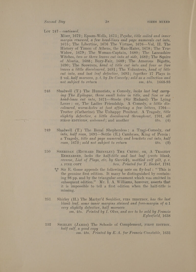 Lor 247— continued. Miser, 1672; Epsom-Wells, 1673; Psyehe, title sowed and inner margin renewed, a few head-lines and page numerals cut into, 1675; The Libertine, 1676 The Virtuso, 1676—Vol. II. The History of Timon of Athens, the Man-Hater, 1678; The True Widow, 1679; The Woman-Captain, 1680; The Lancashire Witches, two or three leaves cut into at side, 1682; The Squire of Alsatia, 1688; Bury-Fair, 1689; The Amorous Bigotte, 1690; The Scowrers, head of title cut into and four or five leaves a little discoloured, 1691; The Volunteers, head of titic cut into, and last leaf defective, 1693; together 1% Plays in 2 vol. half morocco, g.t. by De Coverly; sold as a collection and not subject to return sm. 4to. 1668-93 248 Shadwell (T.) The Humorists, a Comedy, lacks last leaf carry- ing The Epilogue, three small holes in title, and five or sia — head-lines cut wmto, 1671—Steele (Sir Richard) The Lying Lover: or, The Ladies Friendship. A Comedy, a little dis- coloured, worm-holes at foot affecting a few letters, 1704— Trotter (Catherine) The Unhappy Penitent. A Tragedy, title slightly defectwe, a little discoloured throughout, 1701, all FIRST EDITIONS, unbound; and another 4to. (A) 249 Shadwell (T.) The Royal Shepherdess: a Tragi-Comedy, cut into, half roan, 1691—Settle (H.) Cambyses, King of Persia : a Tragedy, title and page numerals and brackets cut into, half roan, 1672; sold not subject to return 4to. (2) 250 SHERIDAN (RicHARD BRINSLEY) THE CRITIC, oR, A TRAGEDY REHEARSED, lacks the half-title and last leaf (recto blank, reverse, List of Plays, etc. by Garrick), mottled calf gilt, q. e. A FINE COPY 8vo. Prunted for T. Becket, 1781 ** Sir E. Gosse appends the following note on fly-leaf: “ This is the genuine first edition. It many be distinguished by contain- ing 98 pp. and by the triangular ornament which was omitted in subsequent edition.” Mr. I. A. Williams, however, asserts that it is impossible to tell a first edition when the half-title is missing. 251. Shirley (H.) The Martyr’d Souldier, rrrs TEDITION, has the last blank leaf, some inner margins stained and fore-margin of G1 very slightly defective, half morocco sm. 4to. Printed by I. Okes, and are to be sold by Francis Eglesfield, 1638 252 SHirLEY (JAMES) The Schoole of Complement, FIRST EDITION, . half calf, a good copy . sm. 4to. Printed by FE. A. for Francis Constable, 1631