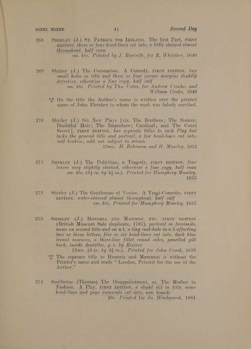 268 SuHirtey (J.) St. Patrick ror IneLanp. The first Part, FIRST EDITION, three or four head-lines cut into, a little stained almost throughout, half roan sm. 4to. Printed by J. Raworth, for R. Whitaker, 1640 269 Shirley (J.) The Coronation. A Comedy, FIRST EDITION, two small holes in title and three or four corner margins slightly defective, otherwise a fine copy, half calf sm. 4to. Printed by Tho. Cotes, for Andrew Crooke, and Wiliam Cooke, 1640 ** On the title the Author’s name is written over the printed name of John Fletcher to whom the work was falsely ascribed. 270 Shirley (J.) Six New Plays [viz. The Brothers; J’he Sisters; Doubtful Heir; The Imposture ; Cardinal; and ‘The Court Secret |, FIRST EDITION, has separate titles to each Play but lacks the general title and portrait, a few head-lines cut into, calf broken; sold not subject to return 12mo. H. Robinson and H. Moseley, 1652 271 Surrptey (J.) The Polititian, a Tragedy, FIRST EDITION, four leaves very slightly stained, otherwise a fine copy, half roan sm. 4to. (64 in. by 4h in.). Printed for Humphrey Moseley, 1655 cas) ~ Cad) Shirley (J.) The Gentleman of Venice. A Tragi-Comedie, FIRST EDITION, water-stained almost throughout, half calf sm. 4to. Printed for Humphrey Moseley, 1655 273 SHirtEy (J.) Honoris ann MAMMON, ETC. FIRST EDITION (British geen Sale duplicate, 1787), portrait in facsimile, name on second title and on B1, a tiny rust-hole in G 5 affecting two or three letters, five or six head-lines cut into, dark blue levant morocco, a three-line fillet round sides, panelled gut back, inside dentelles, g.e. by Riviere 12mo. (Gin. by 3g1n.). Printed for John Crook, 1659 * The separate title to Honoria and Mammon is without the Printer’s name and reads ‘“ London, Printed for the use of the Author.” 274 Southerne (Thomas) The Disappointment, or, The Mother in , Fashion. A Play, FIRST EDITION, a slight slit in title, some head-lines and page numerals cut into, new boards 4to. Printed for Jo. Hindmarsh, 1684