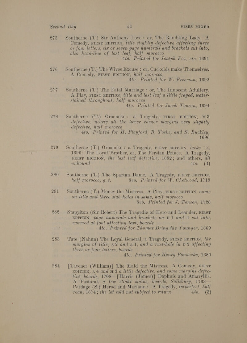 209 Southerne (T.) Sir Anthony Love: or, The Rambling Lady. A Comedy, FIRST EDITION, title slightly defective affecting three or four letters, six or seven page numerals and brackets cut ito, also head-line of last leaf, half morocco 4to. Printed for Joseph Fox, etc. 1691 Southerne ('T.) The Wives Excuse : or, Cuckolds make Themselves. A Comedy, FIRST EDITION, half morocco Ato. Printed for W. Freeman, 1692 Southerne (T.) The Fatal Marriage: or, The Innocent Adultery. A Play, Fist EDITION, title and last leaf a little frayed, water- stained throughout, half morocco 4to. Printed for Jacob Tonson, 1694 Southerne (T.) Oroonoko: a Tragedy, FIRST EDITION, M3 defective, nearly all the lower corner margins very slightly defective, half morocco 4to. Printed for H. Playford, B. Toske, and 8. Buckley, 1696 Southerne (T’.) Oroonoko: a Tragedy, FIRST EDITION, lacks 1 2, 1696; The Loyal Brother, or, The Persian Prince. A Tragedy, FIRST EDITION, the last leaf defectwe, 1682; and others, ail unbound 4to. (4) Southerne (T.) The Spartan Dame. A Tragedy, FIRST EDITION, half morocco, q. t. 8vo. Printed for W. Chetwood, 1719 Southerne (T.) Money the Mistress. A Play, FIRST EDITION, name on title and three stab holes in same, half morocco 8vo. Printed for J. Tonson, 1726 Stapylton (Sir Robert) The Tragedie of Hero and Leander, FIRST EDITION, page numerals and brackets on D1 and 4 cut into, wormed at foot affecting text, boards 4to. Printed for Thomas Dring the Younger, 1669 Tate (Nahun) The Loyal General, a Tragedy, FIRST EDITION, the margins of title, A2 and al, and a rust-hole in D2 affecting three or four letters, boards Ato. Printed for Henry Bonwicke, 1680 [‘Tavener (Wiliam)| The Maid the Mistress. A Comedy, FIRST EDITION, A4 and H 3 a little defective, and some margins defec- tive, boards, 1708—| Harris (James) | Daphnis and Amaryllis. A Pastoral, a few slight stains, boards, Salisbury, 1763— Pordage (S.) Herod and Marianne. A Tragedy, imperfect, half roan, 1674; the lot sold not subject to return 4to. (3)