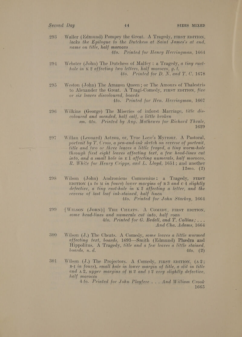 293 Waller (ddmund) Pompey the Great. A Tragedy, FIRST EDITION, lacks the Epilogue to the Dutchess at Saint James's at end, name on title, half morocco Ato. Printed for Henry Herringman, 1664 294 Webster (John) The Dutchess of Malfey : a Tragedy, a tiny rust- hole in K 2 affecting two letters, half morocco, gq. t. 4to.. Printed for D. N. and T. C. 1678 295 Weston (John) The Amazon Queen; or The Amours of Thalestris to Alexander the Great. A Tragi-Comedy, FIRST EDITION, five or sia leaves discoloured, boards 4to. Printed for Hen. Herringman, 1667 296 Wilkins (George) The Miseries of inforst Marriage, title dis- coloured and mended, half calf, a little broken sm. 4to. Printed by Aug. Mathewes for Richard Thrale, 1629 oO Cc} ~? Willan (Leonard) Astrea, or, True Love’s Myrrour. A Pastoral, portrait by T. Cross, a pen-and-ink sketch on reverse of portrait, title and two or three leaves a little frayed, a tiny worm-hole through first eight leaves affecting text, a few head-lines cut into, and a small hole in £1 affecting numerals, half morocco, R. White for Henry Cripps, and L. Lloyd, 1651; and another 12mo. (2) oo © oe) Wilson (John) Andronicus Comnenius: a Tragedy, FIRST EDITION (A to M in fours) lower margins of B38 and C4 slightly defective, a tiny rust-hole in K 2 affecting a letter, and the reverse of last leaf ink-stained, half linen 4to. Printed for John Starkey, 1664 299 |Winson (JoHN)| THe CHeats. A CoMEDY, FIRST EDITION, some head-lines and numerals cut into, half roan 4to. Printed for G. Bedell, and T. Collins; ... And Cha. Adams, 1664 300 Wilson (J.) The Cheats. A Comedy, some leaves a little wormed affecting text, boards, 1693—Smith (Edmund) Phedra and Hippohtus. A Tragedy, title and a few leaves a little stained, boards, n. d. 4to. (2) 301 Wilson (J.) The Projectors. A Comedy, FIRST EDITION, (A 2; B-I in fours), small hole in lower margin of title, a slit in title and A2, upper margins of H2 and 12 very slightly defective, half morocco 4 to. Printed for John Playfere ... And William Crook 1665