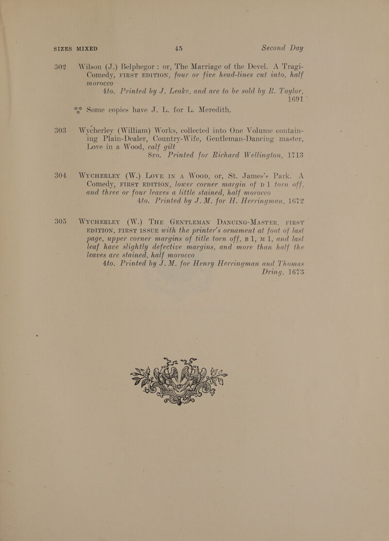 302 Wilson (J.) Belphegor: or, The Marriage of the Devel. A Tragi- Comedy, FIRST EDITION, four or fwe head-lines cut to, half morocco 4to. Printed by J. Leake, and are to be sold by R. Taylor, 1691 ** Some copies have J. L. for L. Meredith. = 303 Wycherley (William) Works, collected into One Volume contain- ing Plain-Dealer, Country-Wife, Gentleman-Dancing master, Love in a Wood, calf gult Svo. Printed for Richard Wellington, 1713 304 WyYCHERLEY (W.) LOvE In A Woop, or, St. James’s Park. A Comedy, FIRST EDITION, lower corner margin of D1 torn off, and three or four leaves a little stained, half morocco Ato. Printed by J. M. for H. Herringman, 1672 305 WYCHERLEY (W.) THE GENTLEMAN DANCING-MASTER, FIRST EDITION, FIRST ISSUE with the printer's ornament at foot of last page, upper corner margins of title torn off, B1, M1, and last leaf have slightly defective margins, and more than half the leaves are stained, half morocco Ato. Printed by J. M. for Henry Herringman and Thomas Dring, 1673 